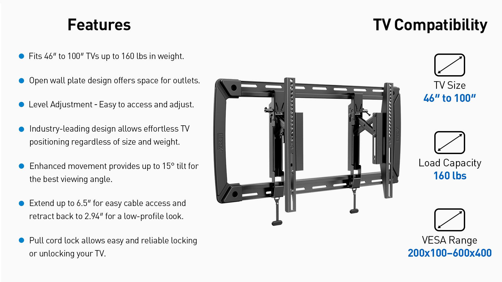 Features:
- TV Compatibility: Fits 46" to 100" TVs up to 160 lbs in weight.
- Open wall plate design offers space for outlets.
- Level Adjustment: Easy to access and adjust.
- TV Size: 46" to 100"
- Industry-leading design allows effortless TV positioning regardless of size and weight.
- Enhanced movement provides up to 15 tilt for the best viewing angle.
- RGBAY LEcOny Load Capacity: 160 lbs
- Extend up to 6.5" for easy cable access and retract back to 2.94" for a low-profile look.
- Pull cord lock allows easy and reliable locking or unlocking your TV.
- VESA Range: 200x100-600x400