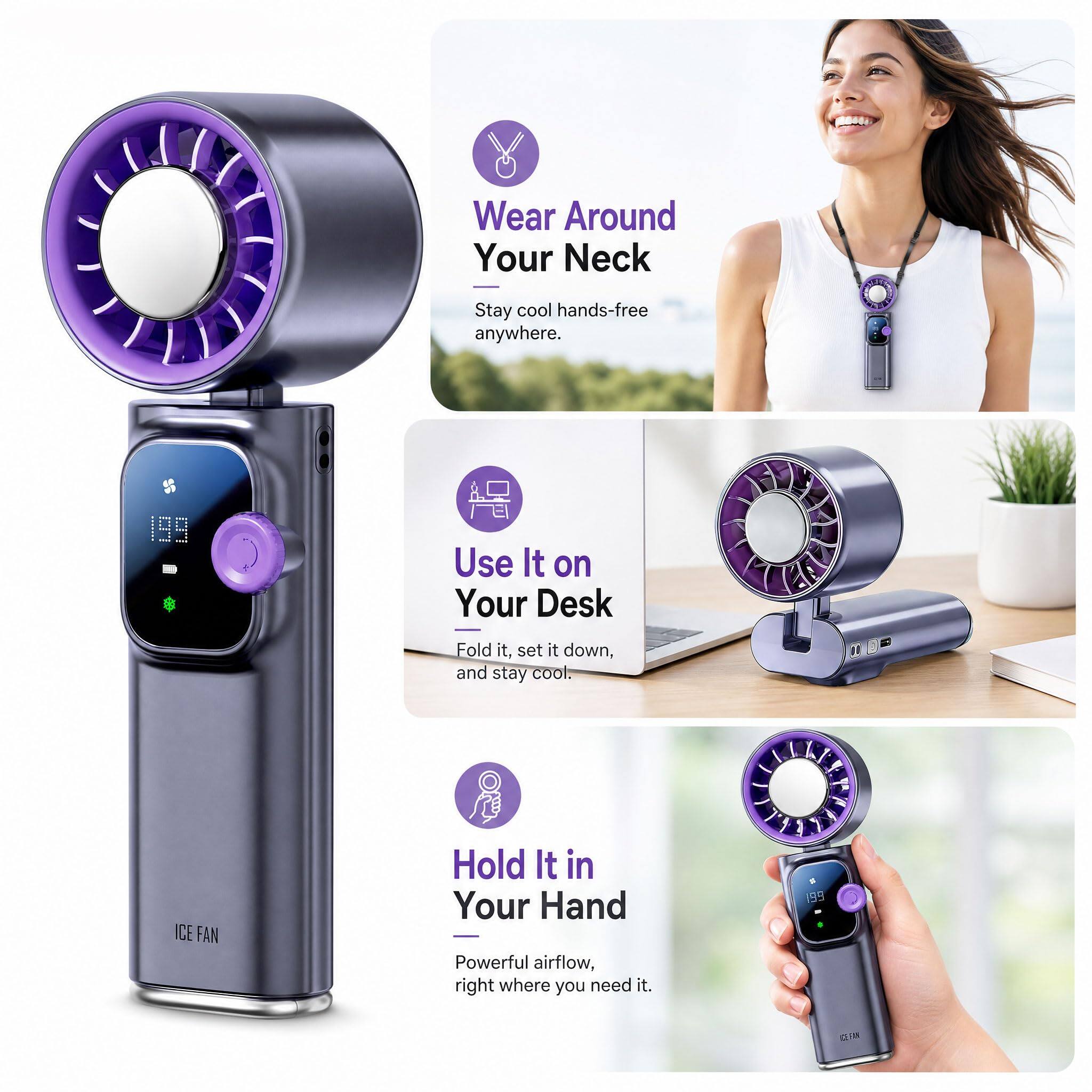 Wear Around Your Neck  
Stay cool hands-free anywhere.  

Use It on Your Desk  
Fold it, set it down, and stay cool.  

Hold It in Your Hand  
Powerful airflow, right where you need it.  

ICE FAN