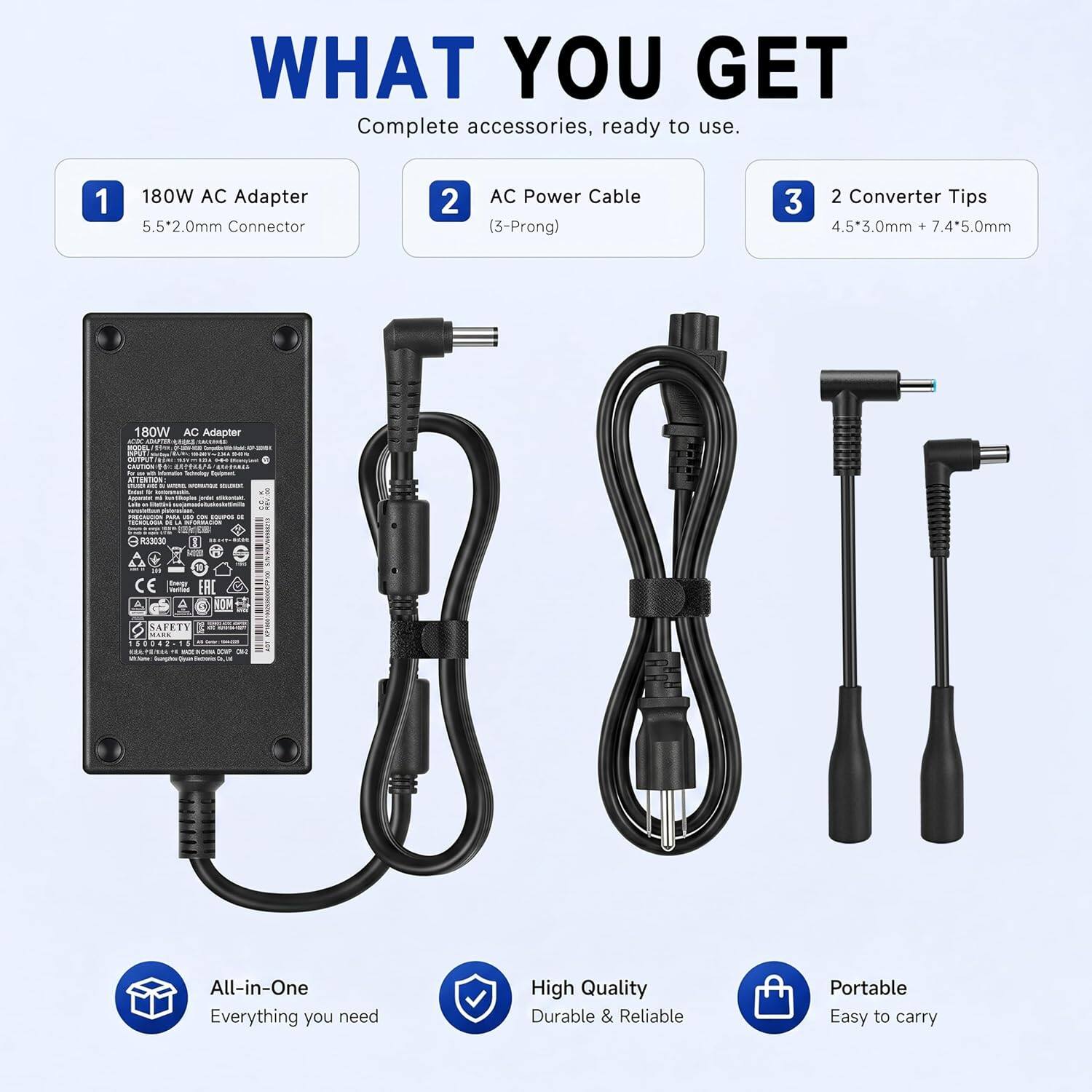 WHAT YOU GET  
Complete accessories, ready to use.  

1. 180W AC Adapter  
   5.5*2.0mm Connector  

2. AC Power Cable (3-Prong)  

3. 2 Converter Tips  
   4.5*3.0mm + 7.4*5.0mm  

All-in-One  
Everything you need  

High Quality  
Durable & Reliable  

Portable  
Easy to carry