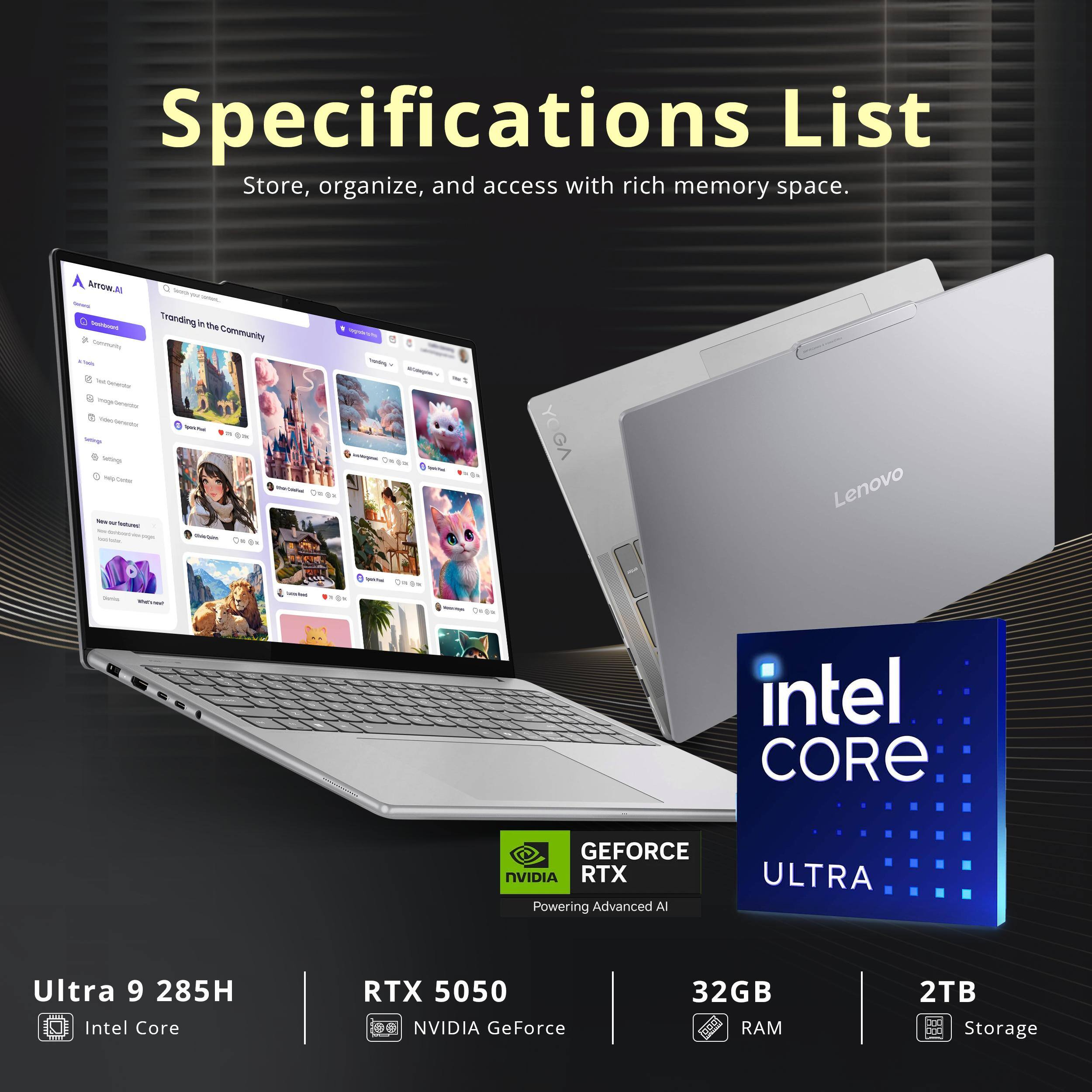 Specifications List  
Store, organize, and access with rich memory space.

- Ultra 9 285H  
  Intel Core

- RTX 5050  
  NVIDIA GeForce

- 32GB RAM

- 2TB Storage