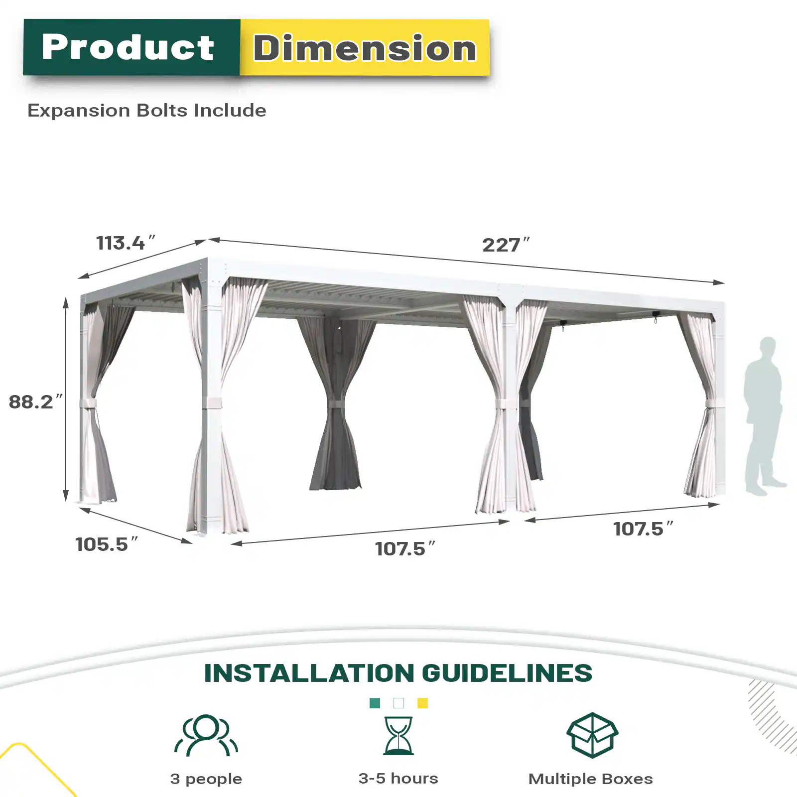Product Dimension Expansion Bolts Include 113.4" 227" 88.2" 105.5" 107.5" 107.5" INSTALLATION GUIDELINES 3 people 3-5 hours Multiple Boxes