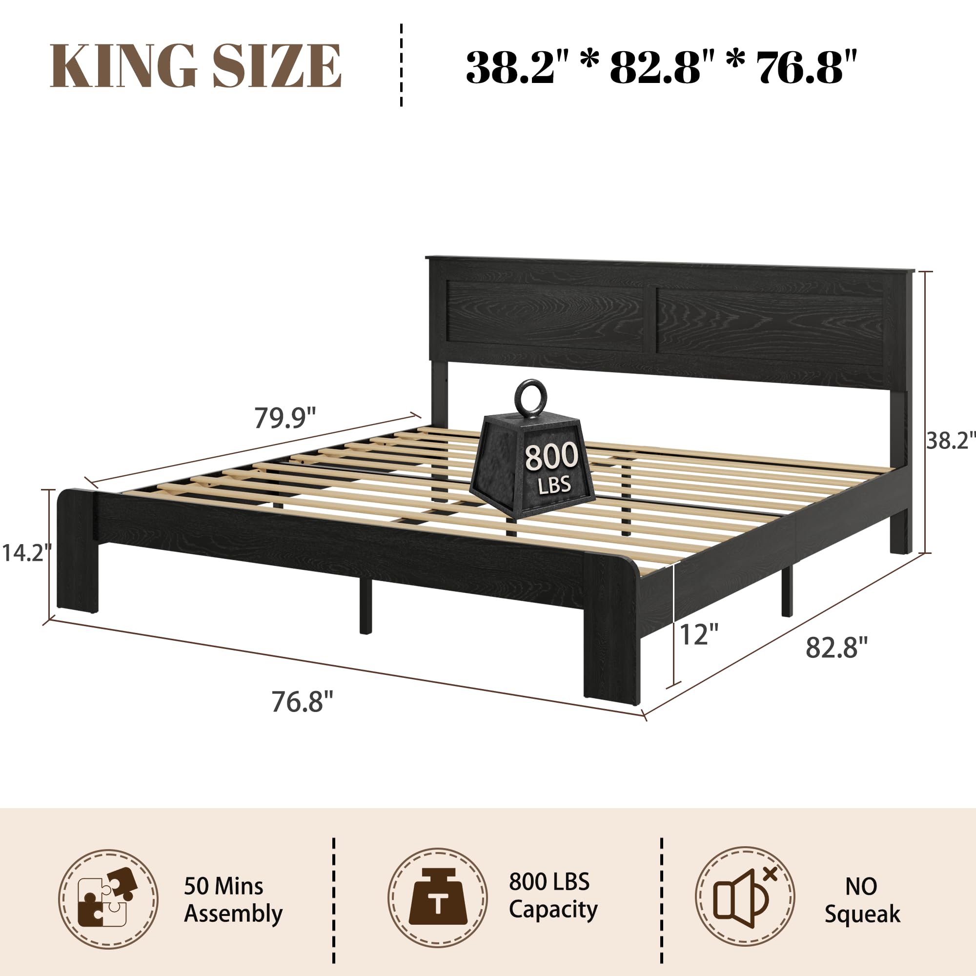 KING SIZE
38.2" * 82.8" * 76.8"
79.9"
14.2"
12"
82.8"
76.8"
50 Mins Assembly
800 LBS Capacity
NO Squeak
