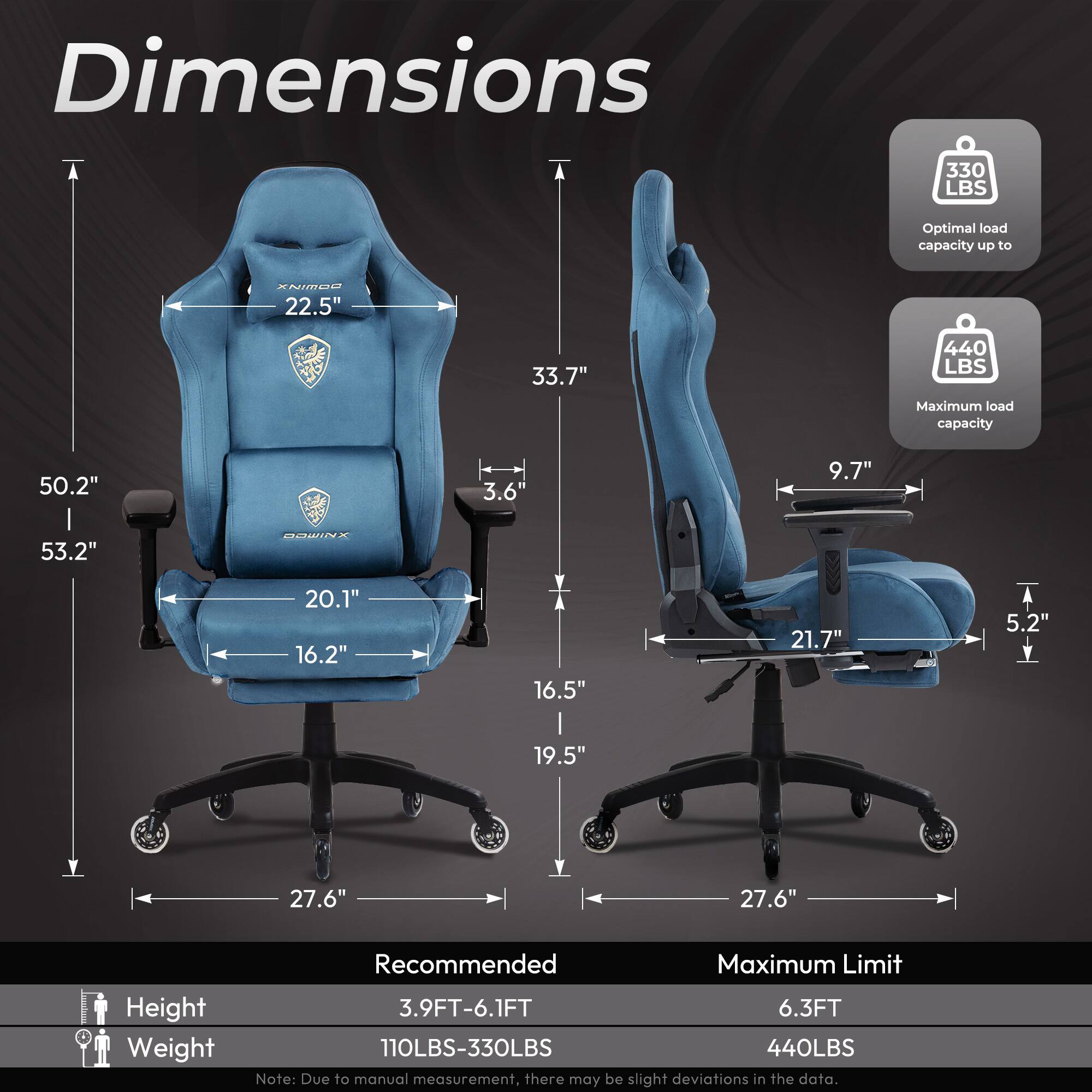 Dimensions

- Optimal load capacity up to 330 LBS
- Maximum load capacity 440 LBS

Dimensions:
- Height: 50.2" to 53.2"
- Width: 22.5" to 33.7"
- Depth: 20.1" to 21.7"
- Armrest: 16.2" to 16.5"
- Seat: 19.5" to 27.6"
- Backrest: 9.7" to 27.6"
- Base: 27.6"

Recommended:
- Height: 3.9FT-6.1FT
- Weight: 110LBS-330LBS

Maximum Limit:
- Height: 6.3FT
- Weight: 440LBS

Note: Due to manual measurement, there may be slight deviations in the data.