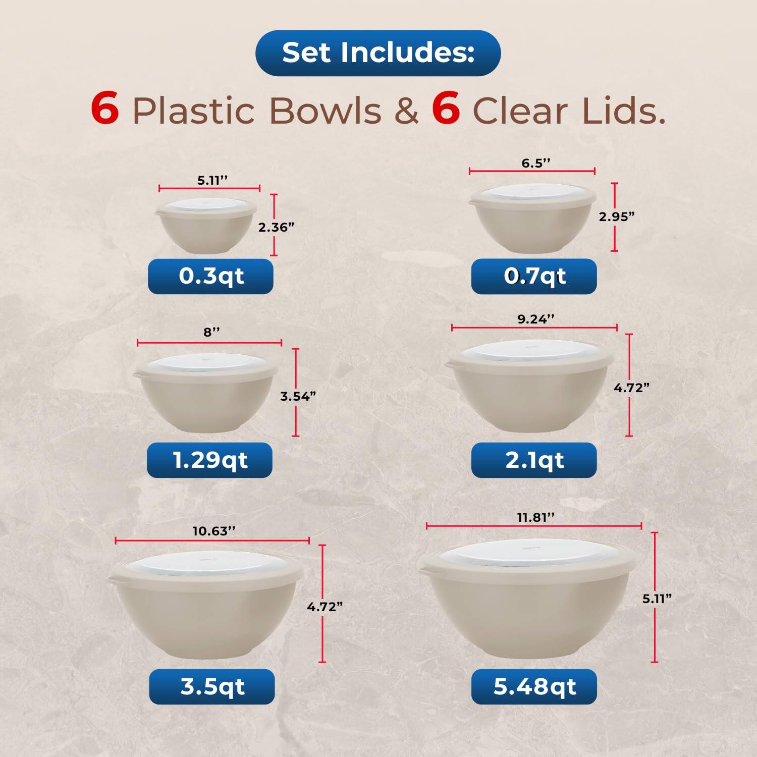 Set Includes: 6 Plastic Bowls & 6 Clear Lids.

0.3qt
0.7qt
1.29qt
2.1qt
3.5qt
5.48qt

5.11"
6.5"
2.36"
2.95"
8"
9.24"
3.54"
4.72"
10.63"
11.81"
4.72"
5.11"