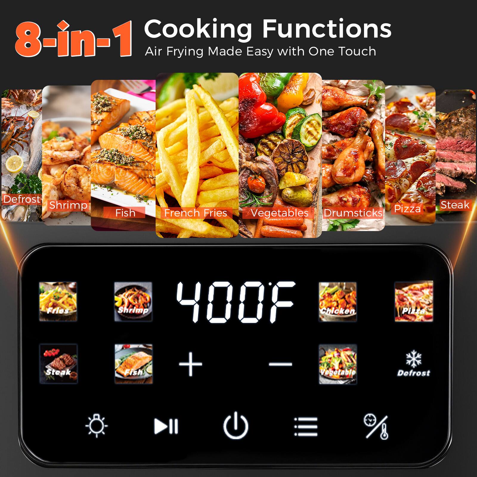8-in-1 Cooking Functions  
Air Frying Made Easy with One Touch  

- Defrost  
- Shrimp  
- Fish  
- French Fries  
- Vegetables  
- Drumsticks  
- Pizza  
- Steak  

400°F  

+  
-  

Fries  
Shrimp  
Steak  
Fish  
Chicken  
Pizza  
Vegetable  
Defrost