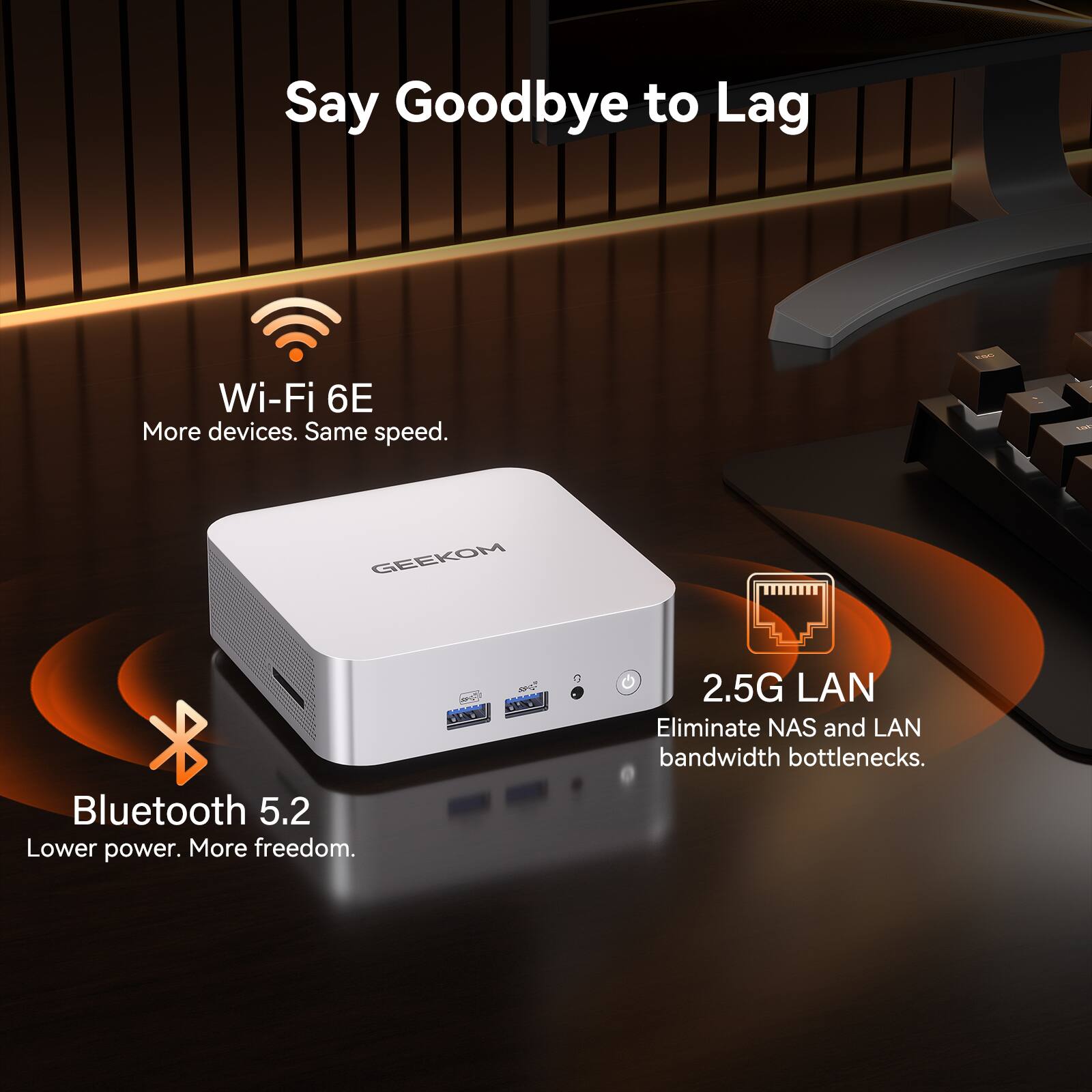 Say Goodbye to Lag

Wi-Fi 6E
More devices. Same speed.

Bluetooth 5.2
Lower power. More freedom.

2.5G LAN
Eliminate NAS and LAN bandwidth bottlenecks.