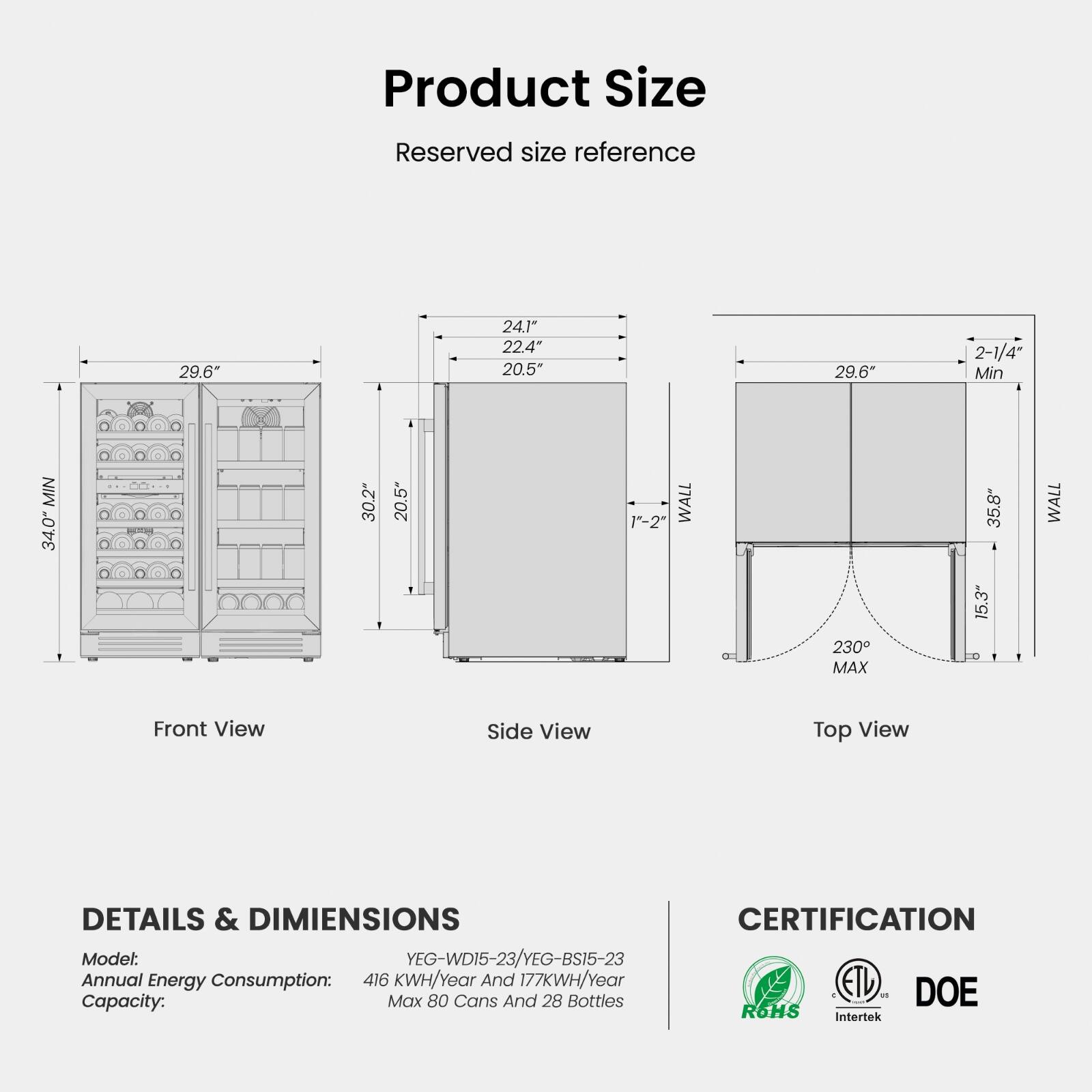 **Product Size**

Reserved size reference

- Front View: 29.6" (Min), 30.2" (WALL), 20.5" (WALL)
- Side View: 24.1", 22.4", 20.5" (WALL), 1"-2" (WALL)
- Top View: 29.6" (Min), 2-1/4" (Min), 35.8" (MAX), 15.3" (MAX), 230° (MAX)

**DETAILS & DIMENSIONS**

- Model: YEG-WD15-23/YEG-BS15-23
- Annual Energy Consumption: 416 KWH/Year And 177KWH/Year
- Capacity: Max 80 Cans And 28 Bottles

**CERTIFICATION**

- ETL
- Intertek
- ROHS
- DOE