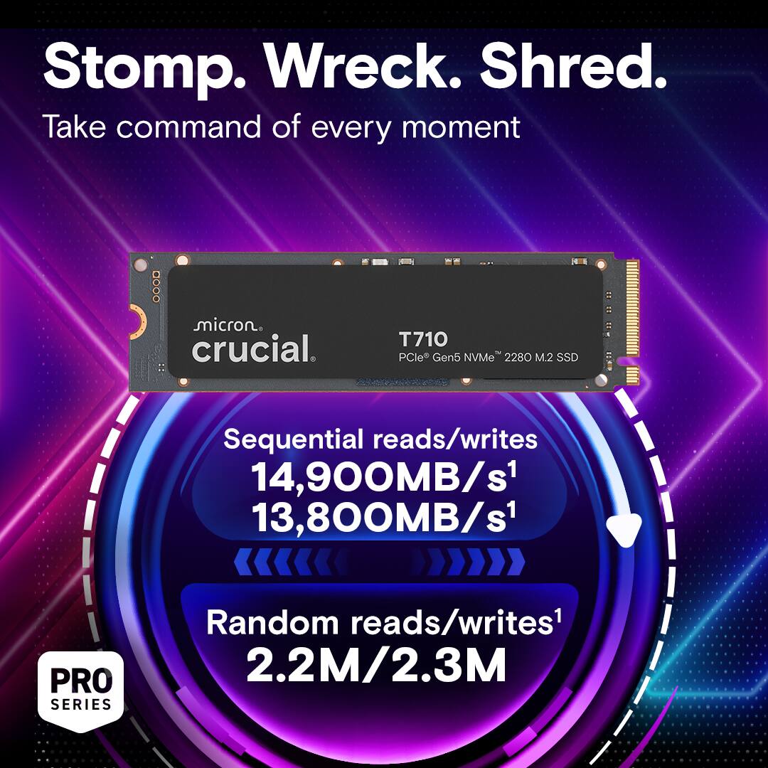 Stomp. Wreck. Shred. Take command of every moment ... Micron. Crucial. T710 PCle Gen5 NVMe" 2280 M.2 SSD Sequential reads/writes: 14,900MB/s1 13,800MB/s1 PRO SERIES Random reads/writes: 2.2M/2.3M