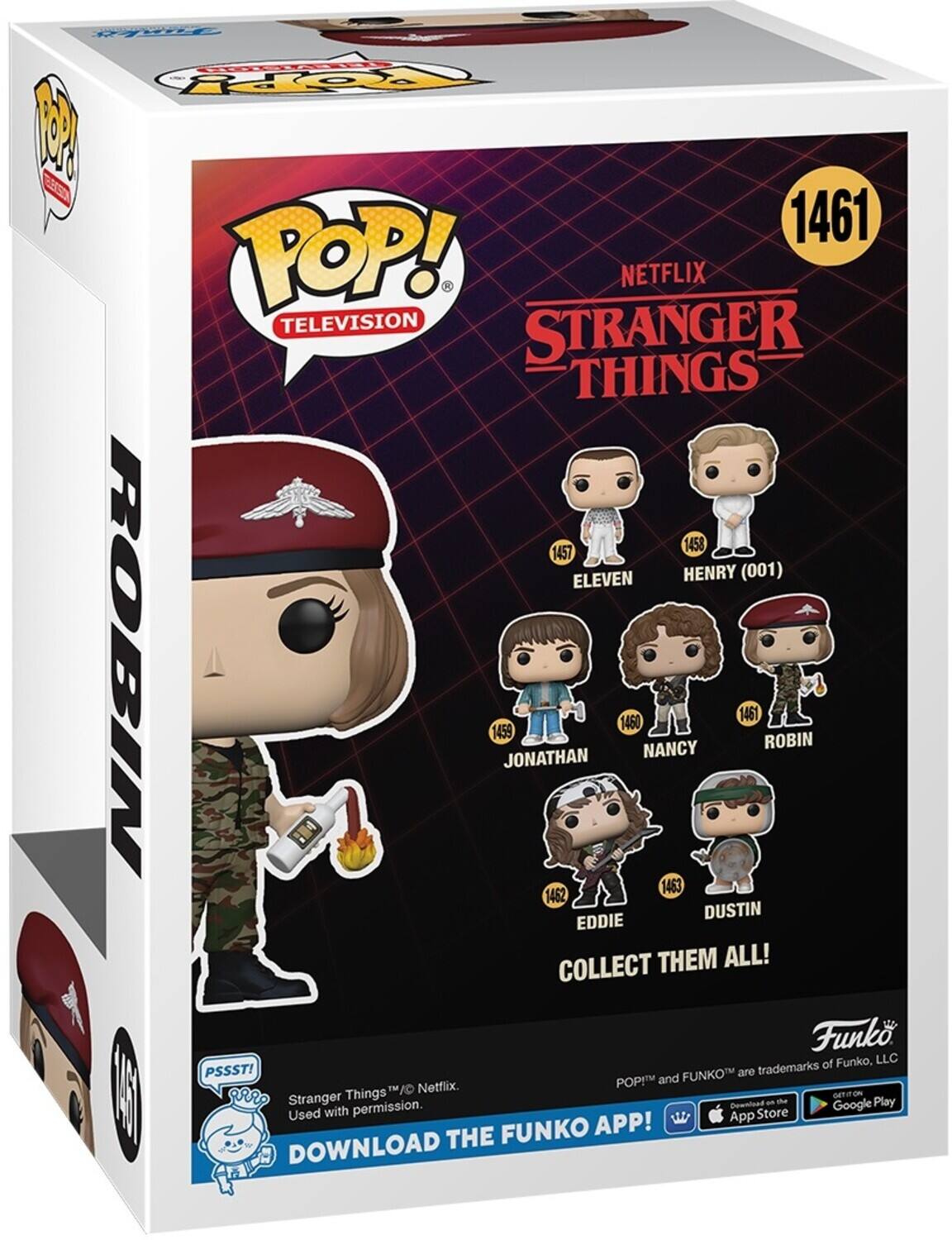 FTRT POP! NETFLIX TELEVISION STRANGER THINGS 1458 1457 ELEVEN HENRY (001) 1461 ROBIN 1459 JONATHAN 1460 NANCY 1461 ROBIN 1463 1462 DUSTIN EDDIE COLLECT THEM ALL! Funko of Funko, LLC PSSST! FUNKO are trademarks POP! and Netflix. Used with permission. Download the Google Play App Store FUNKO APP! DOWNLOAD THE