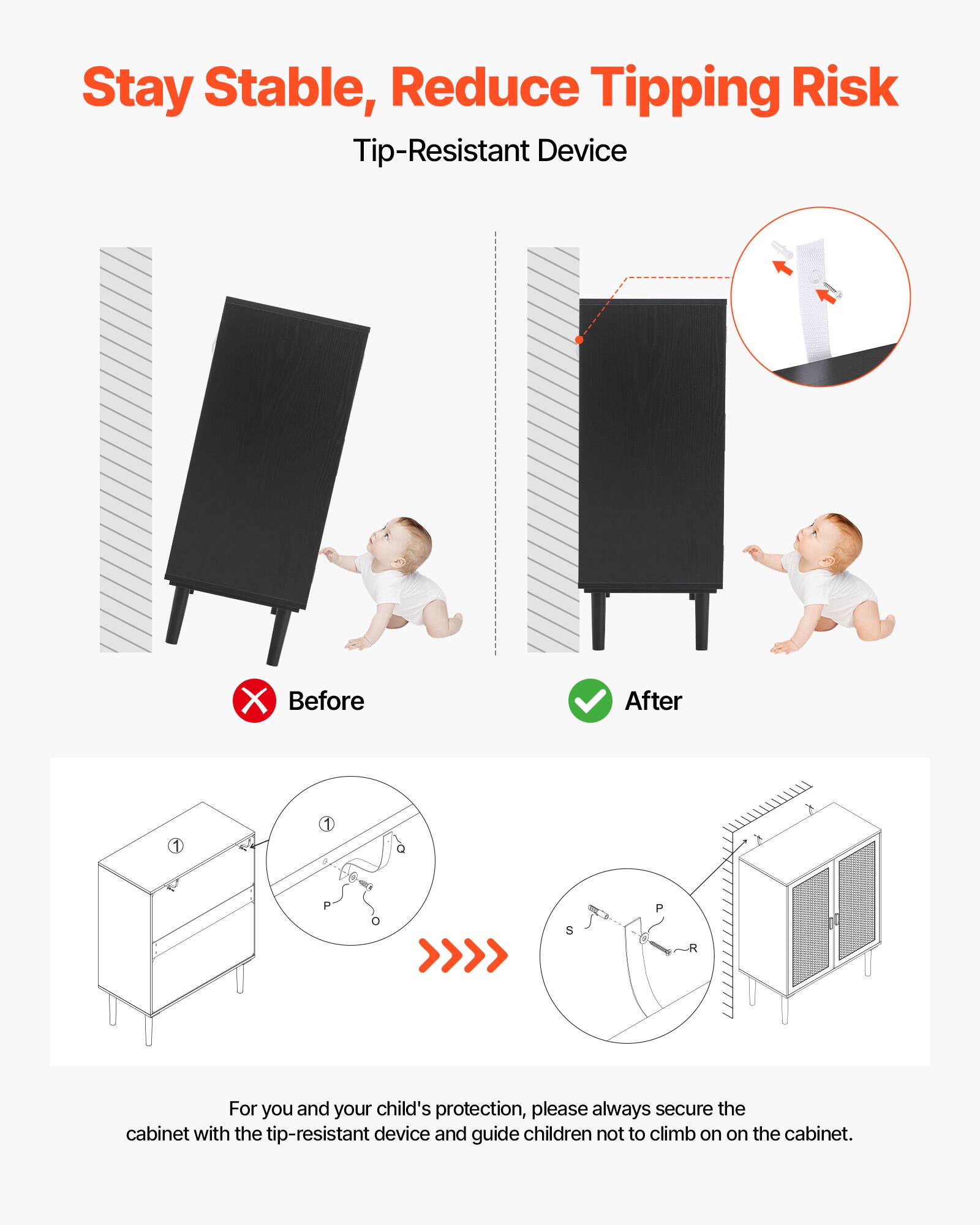 Stay Stable, Reduce Tipping Risk  
Tip-Resistant Device

Before  
After

For you and your child's protection, please always secure the cabinet with the tip-resistant device and guide children not to climb on the cabinet.