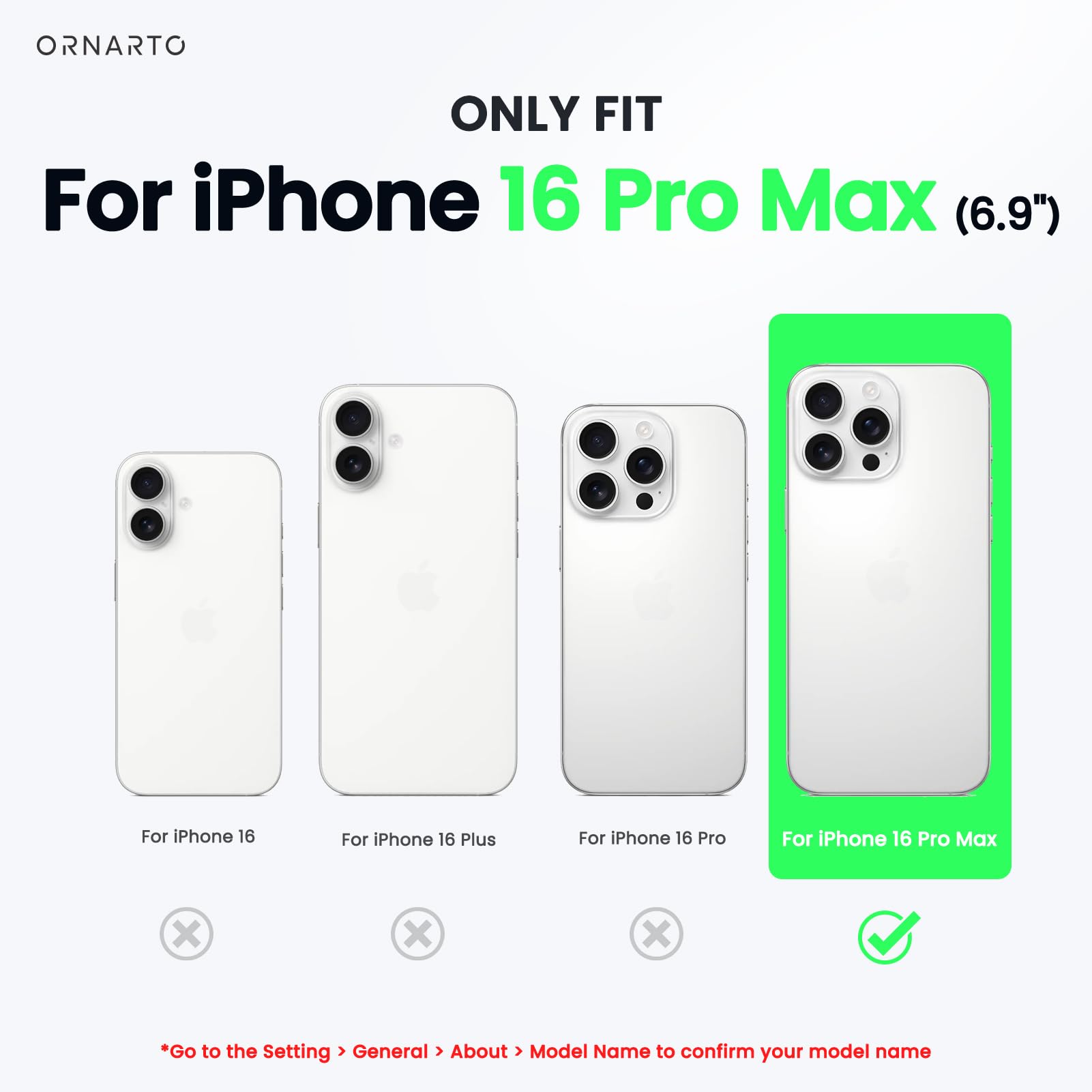 ORNARTO ONLY FIT For iPhone 16 Pro Max (6.9") For iPhone 16 For iPhone 16 Plus For iPhone 16 Pro For iPhone 16 Pro Max x x x Go to the Setting > General > About > Model Name to confirm your model name