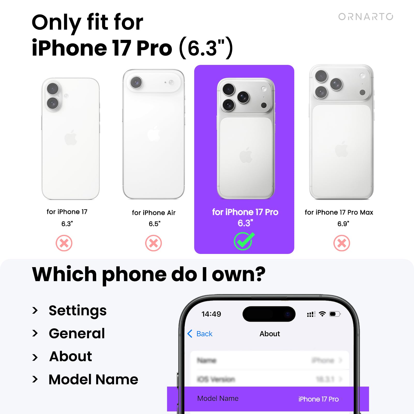 Only fit for iPhone 17 Pro (6.3")

- for iPhone 17 6.3" ❌
- for iPhone Air 6.5" ❌
- for iPhone 17 Pro 6.3" ✅
- for iPhone 17 Pro Max 6.9" ❌

Which phone do I own?

- Settings
- General
- About
- Model Name

Model Name: iPhone 17 Pro