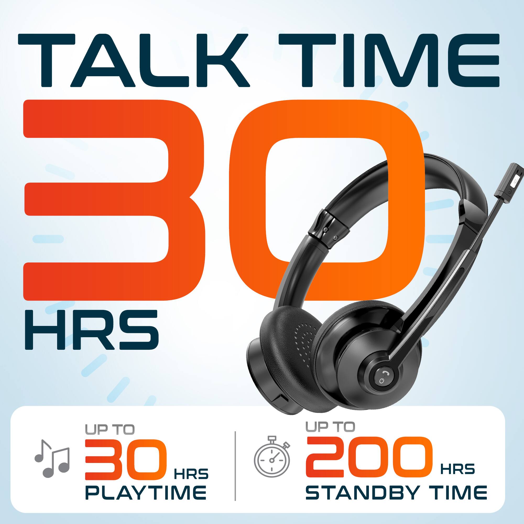 TALK TIME 30 HRS
UP TO 30 HRS PLAYTIME
UP TO 200 HRS STANDBY TIME