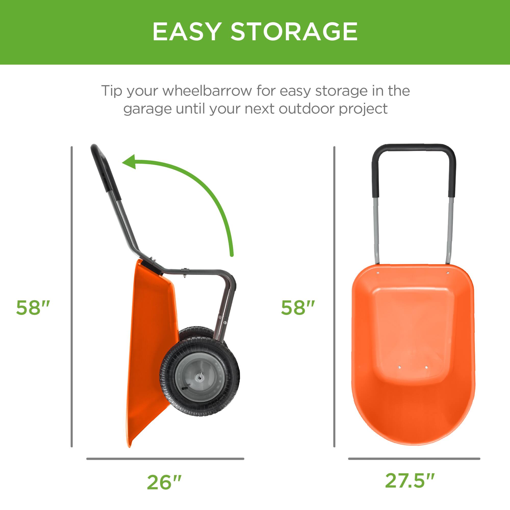 EASY STORAGE

Tip your wheelbarrow for easy storage in the garage until your next outdoor project

58" 26"

58" 27.5"