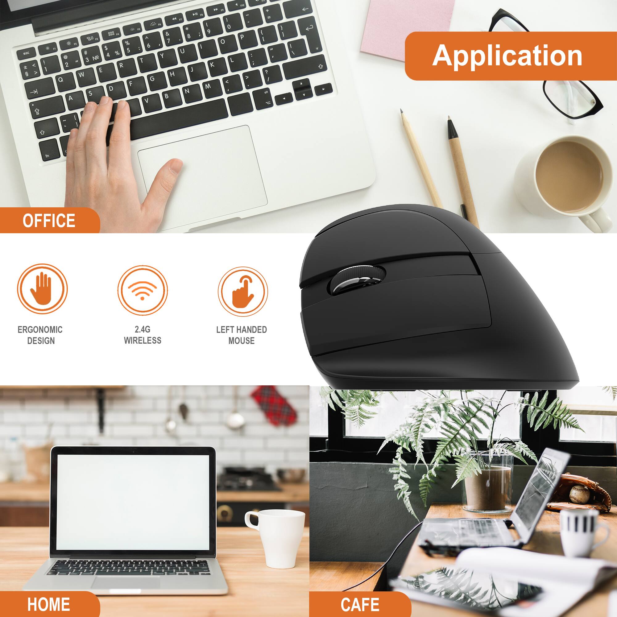 Application

OFFICE
- ERGONOMIC DESIGN
- 2.4G WIRELESS
- LEFT HANDED MOUSE

HOME

CAFE