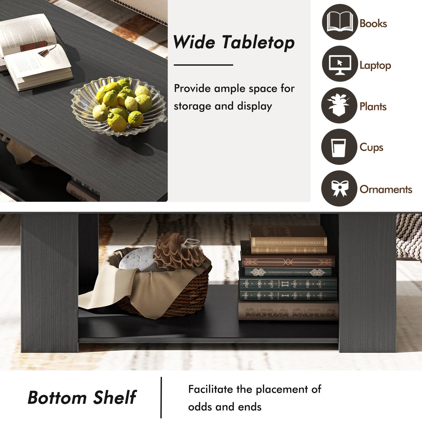 Wide Tabletop: Books, Laptop, Plants, Cups, Ornaments

Bottom Shelf: Facilitate the placement of odds and ends