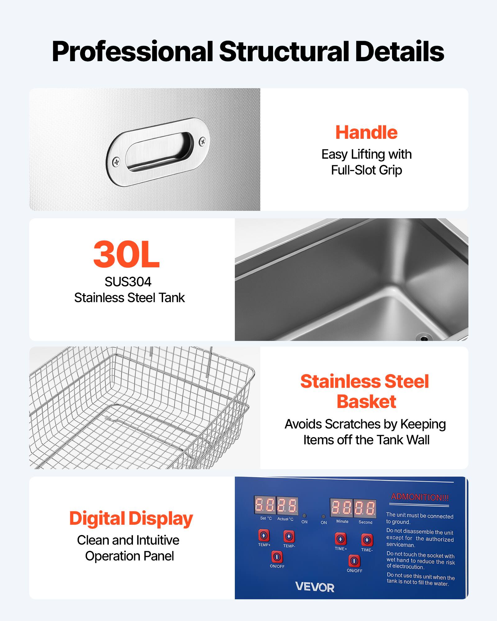 Professional Structural Details

Handle
Easy Lifting with Full-Slot Grip

30L SUS304 Stainless Steel Tank

Stainless Steel Basket
Avoids Scratches by Keeping Items off the Tank Wall

Digital Display
Clean and Intuitive Operation Panel

ADMONITION!!!
The unit must be connected to ground. Do not disassemble the unit except for the authorized serviceman. Do not touch the socket with wet hand to reduce the risk of electrocution. Do not use this unit when the tank is not to fill the water.

VEVOR