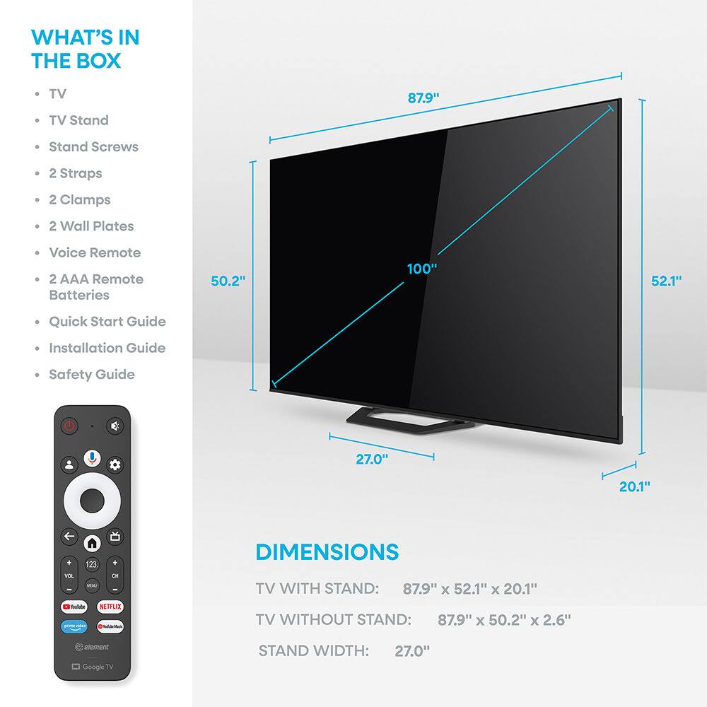 WHAT'S IN THE BOX  
- TV  
- TV Stand  
- Stand Screws  
- 2 Straps  
- 2 Clamps  
- 2 Wall Plates  
- Voice Remote  
- 2 AAA Remote Batteries  
- Quick Start Guide  
- Installation Guide  
- Safety Guide  

DIMENSIONS  
TV WITH STAND: 87.9" x 52.1" x 20.1"  
TV WITHOUT STAND: 87.9" x 50.2" x 2.6"  
STAND WIDTH: 27.0"