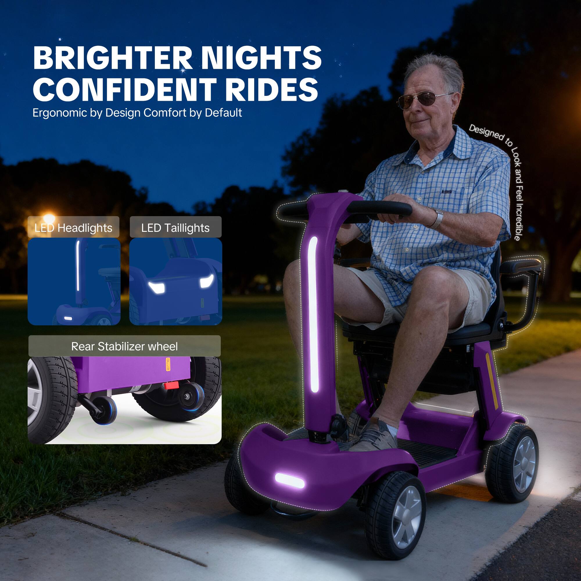 BRIGHTER NIGHTS  
CONFIDENT RIDES  
Ergonomic by Design  
Comfort by Default  

LED Headlights  
LED Taillights  
Rear Stabilizer wheel  

Designed to Look and Feel Incredible