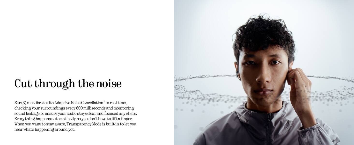 Cut through the noise

Ear (3) recalibrates its Adaptive Noise Cancellation in real time, checking your surroundings every 600 milliseconds and monitoring sound leakage to ensure your audio stays clear and focused anywhere. Everything happens automatically, so you don't have to lift a finger. When you want to stay aware, Transparency Mode is built in to let you hear what's happening around you.