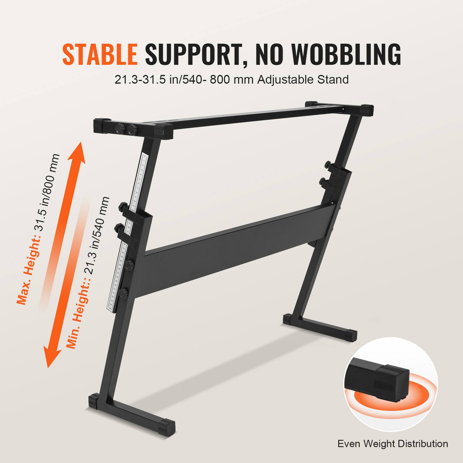STABLE SUPPORT, NO WOBBLING

21.3-31.5 in/540-800 mm Adjustable Stand

Max. Height: 31.5 in/800 mm

Min. Height: 21.3 in/540 mm

Even Weight Distribution
