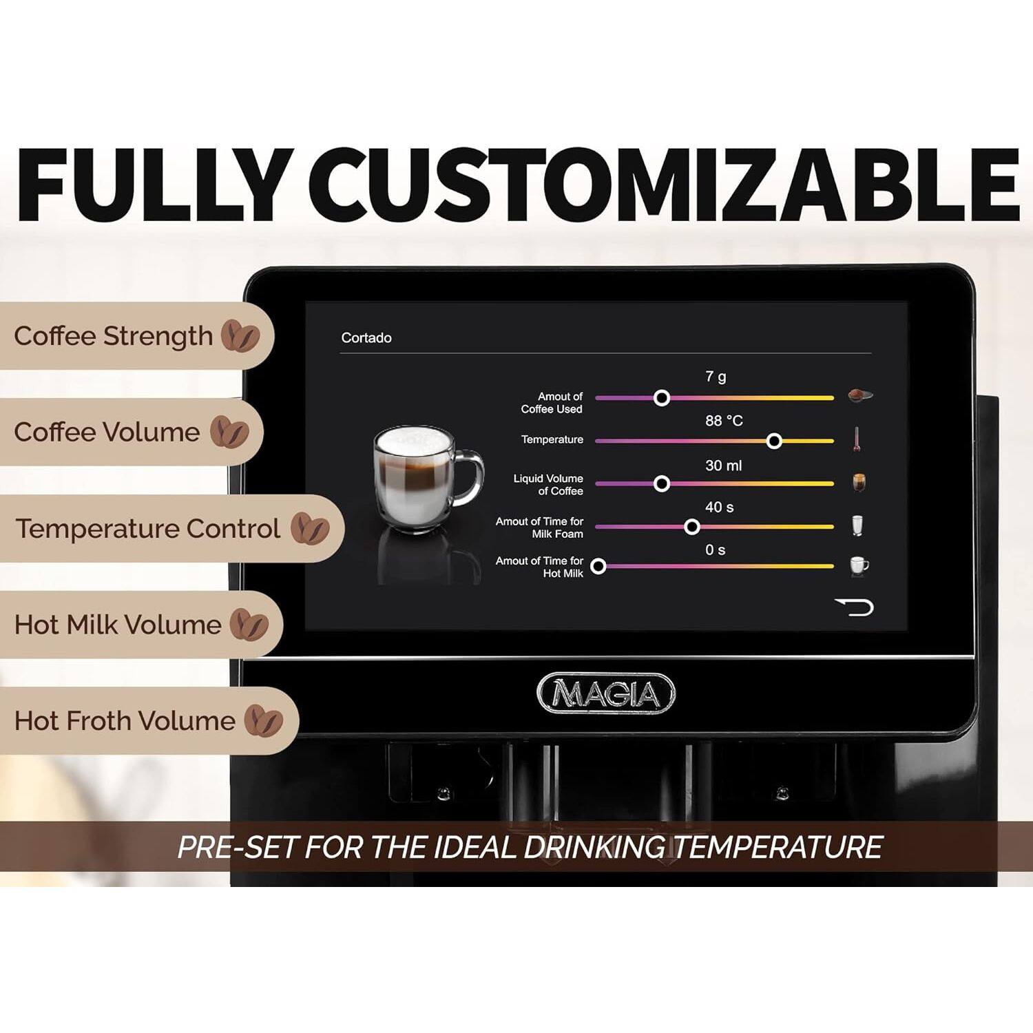 FULLY CUSTOMIZABLE Coffee Strength Coffee Volume Temperature Control Cortado Amount of Coffee Used Temperature Liquid Volume of Coffee Amount of Time for Milk Foam Amount of Time for Hot Milk 7 g 88 C 30 ml 40 S 0 S Hot Milk Volume Hot Froth Volume MAGIA PRE-SET FOR THE IDEAL DRINKING TEMPERATURE