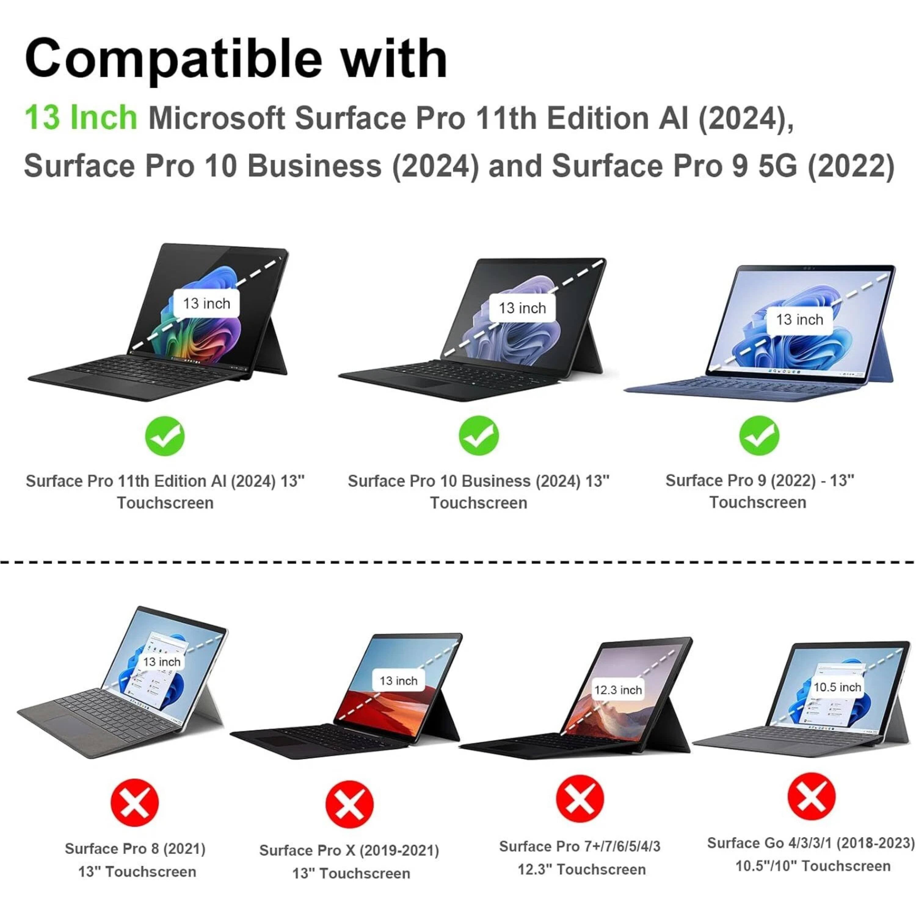 Compatible with 13 Inch Microsoft Surface Pro 11th Edition AI (2024), Surface Pro 10 Business (2024) and Surface Pro 9 5G (2022)

- Surface Pro 11th Edition AI (2024) 13" Touchscreen
- Surface Pro 10 Business (2024) 13" Touchscreen
- Surface Pro 9 (2022) 13" Touchscreen

Not compatible with:

- Surface Pro 8 (2021) 13" Touchscreen
- Surface Pro X (2019-2021) 13" Touchscreen
- Surface Pro 7+/7/6/5/4/3 12.3" Touchscreen
- Surface Go 4/3/3/1 (2018-2023) 10.5"/10" Touchscreen