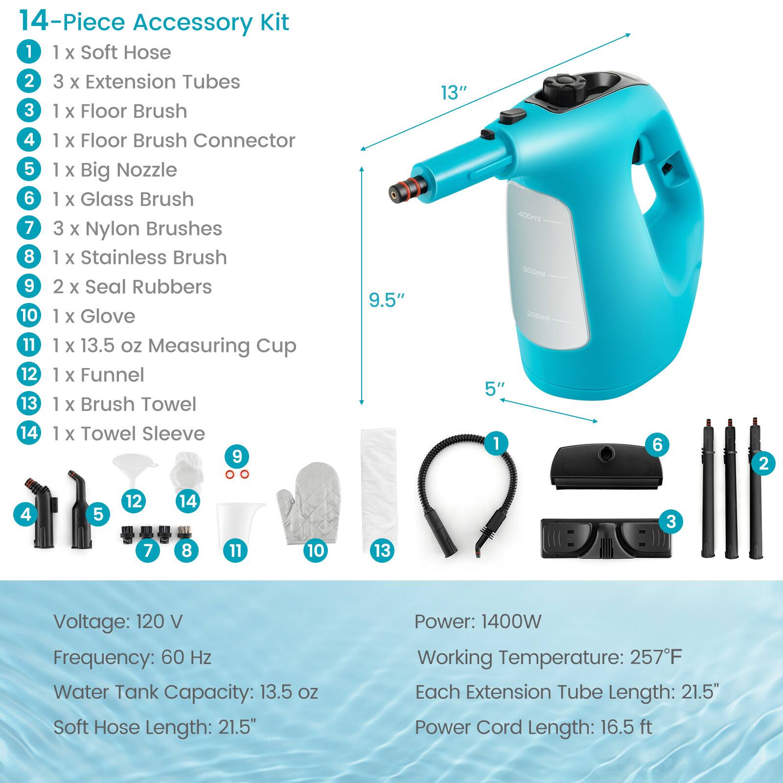 14-Piece Accessory Kit
1. 1 x Soft Hose
2. 3 x Extension Tubes
3. 1 x Floor Brush
4. 1 x Floor Brush Connector
5. 1 x Big Nozzle
6. 1 x Glass Brush
7. 3 x Nylon Brushes
8. 1 x Stainless Brush
9. 2 x Seal Rubbers
10. 1 x Glove
11. 1 x 13.5 oz Measuring Cup
12. 1 x Funnel
13. 1 x Brush Towel
14. 1 x Towel Sleeve

9.5"
13"
5"

Voltage: 120 V
Frequency: 60 Hz
Water Tank Capacity: 13.5 oz
Soft Hose Length: 21.5"
Power: 1400W
Working Temperature: 257°F
Each Extension Tube Length: 21.5"
Power Cord Length: 16.5 ft