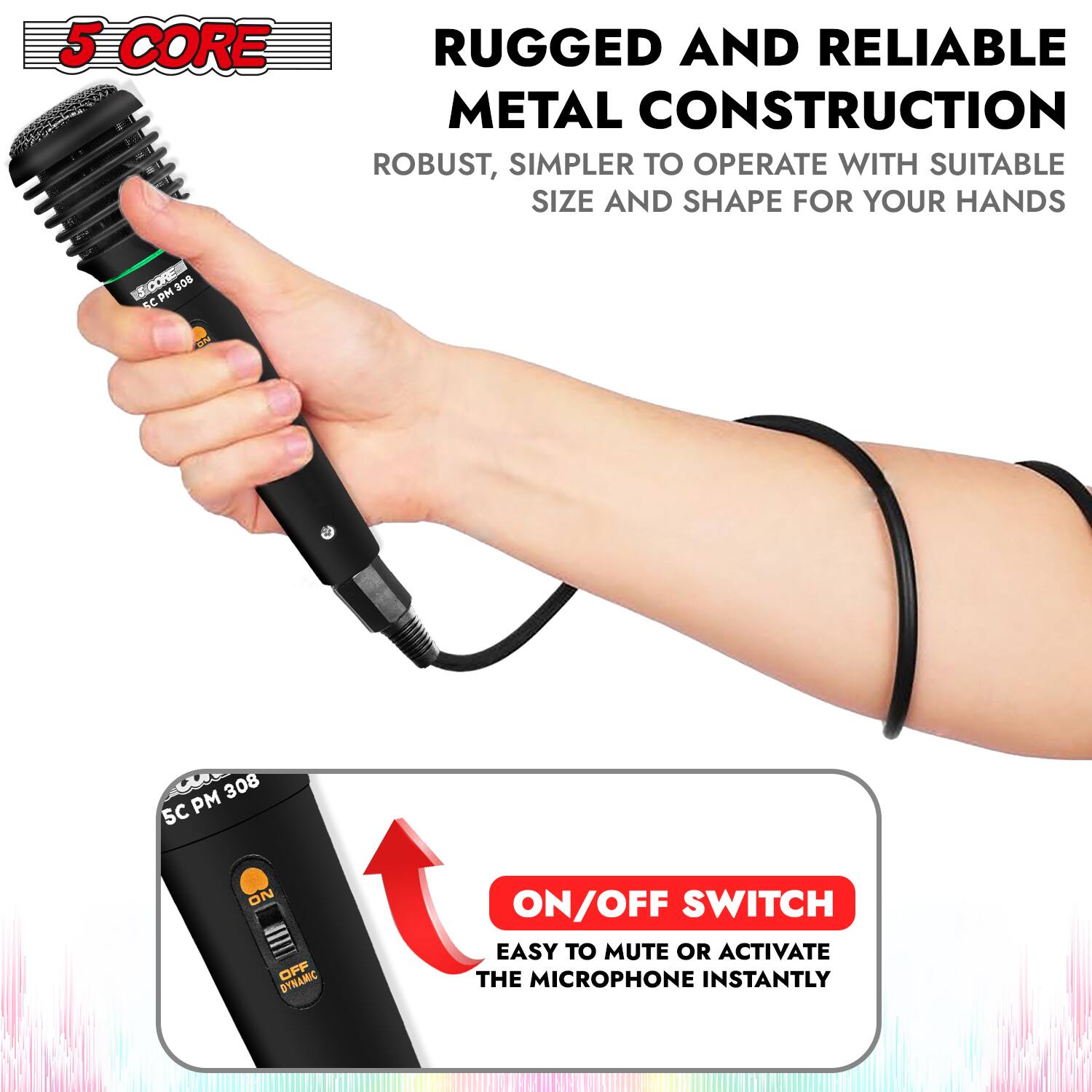 5 CORE

RUGGED AND RELIABLE METAL CONSTRUCTION

ROBUST, SIMPLER TO OPERATE WITH SUITABLE SIZE AND SHAPE FOR YOUR HANDS

ON/OFF SWITCH

EASY TO MUTE OR ACTIVATE THE MICROPHONE INSTANTLY