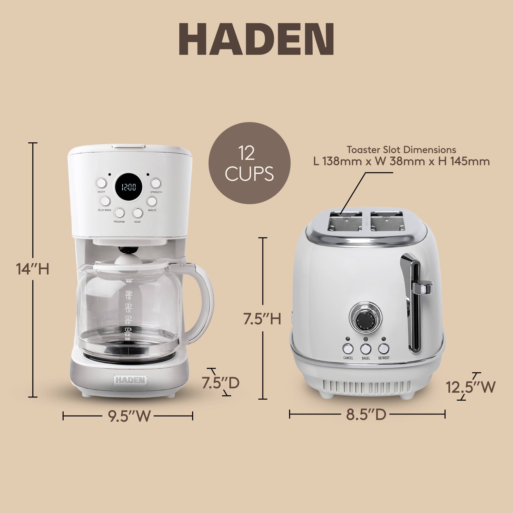 HADEN

12 CUPS

Toaster Slot Dimensions
L 138mm x W 38mm x H 145mm

14"H

9.5"W

7.5"D

7.5"H

12.5"W

8.5"D