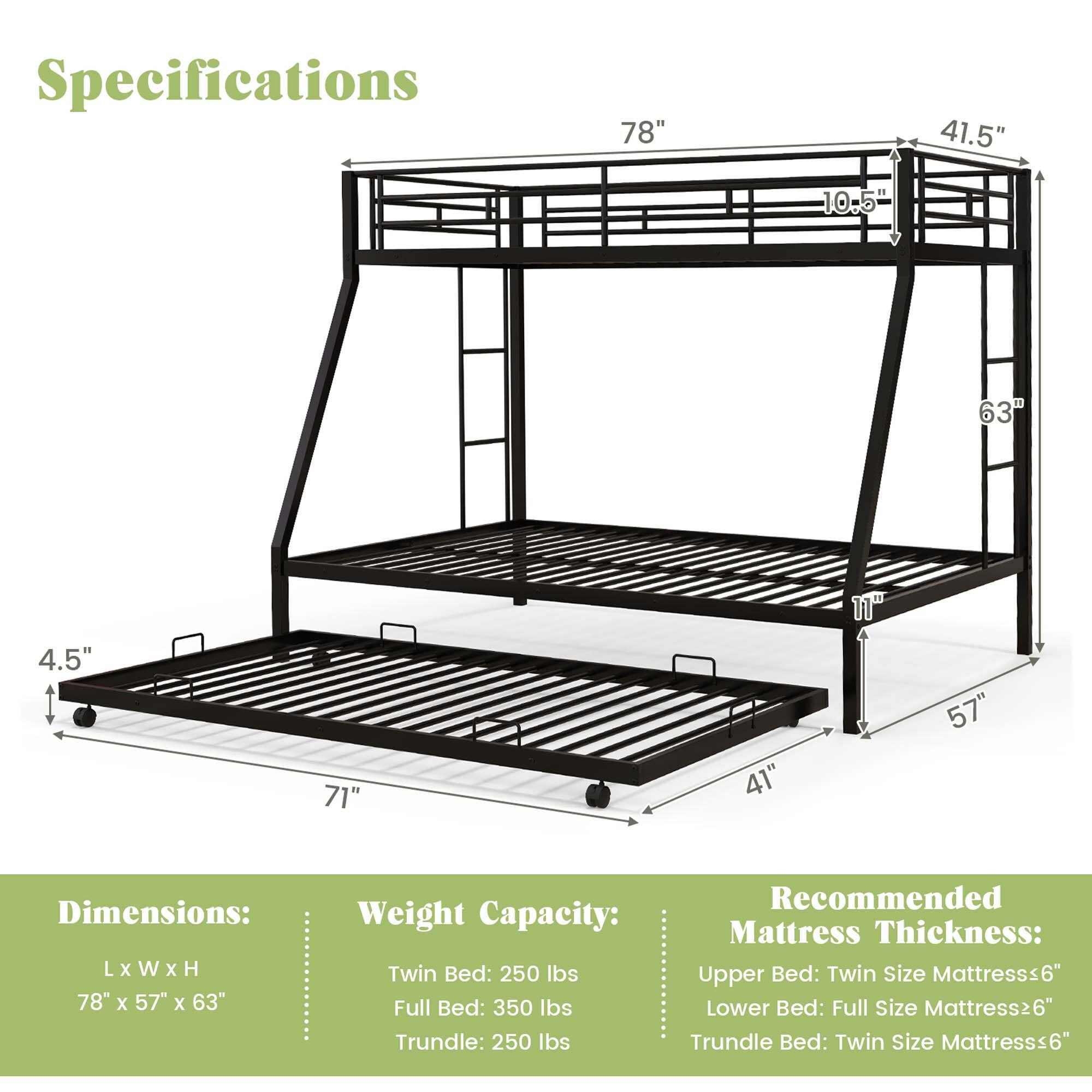 Specifications

Dimensions:  
L x W x H  
78" x 57" x 63"

Weight Capacity:  
Twin Bed: 250 lbs  
Full Bed: 350 lbs  
Trundle: 250 lbs

Recommended Mattress Thickness:  
Upper Bed: Twin Size Mattress ≤ 6"  
Lower Bed: Full Size Mattress ≤ 6"  
Trundle Bed: Twin Size Mattress ≤ 6"