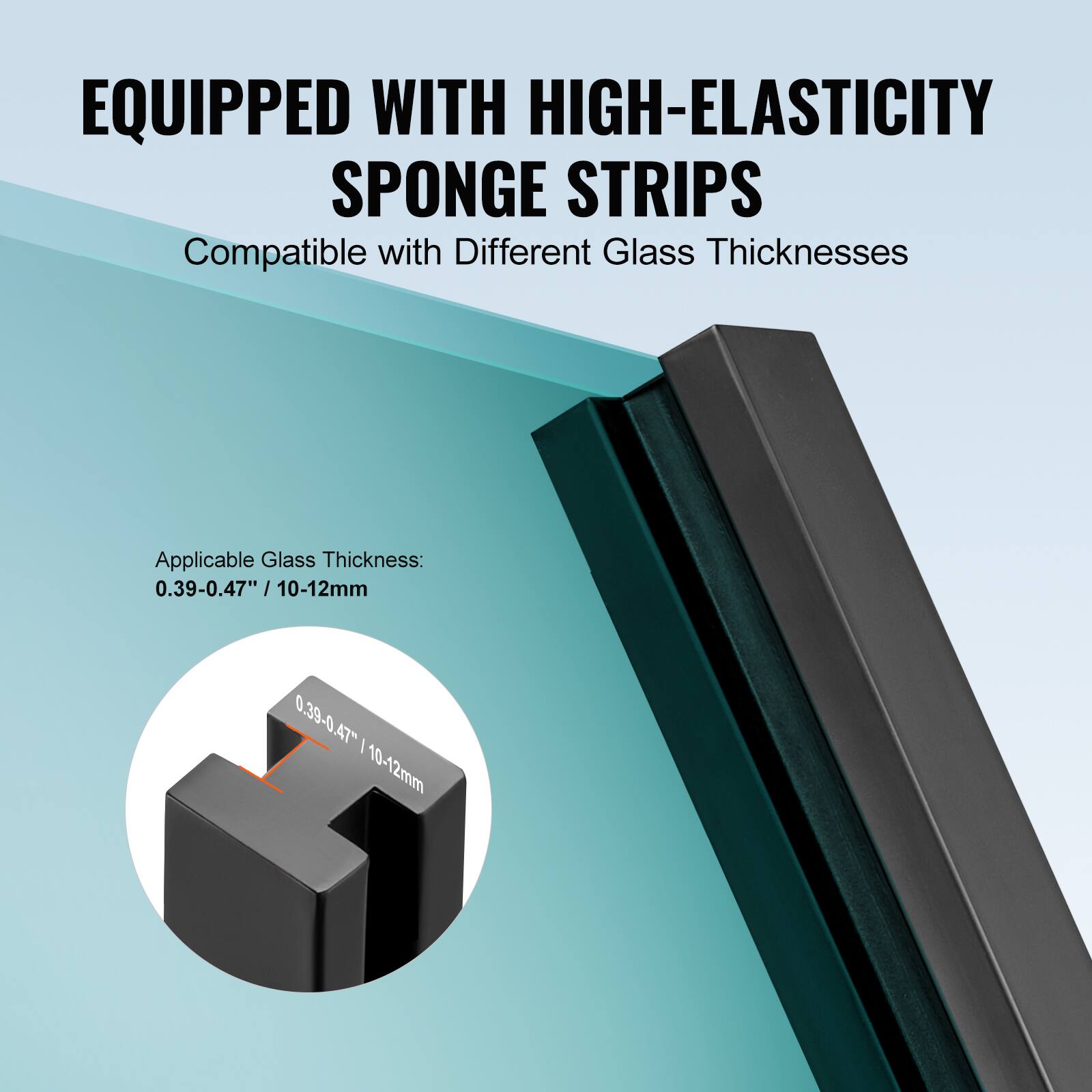 EQUIPPED WITH HIGH-ELASTICITY SPONGE STRIPS  
Compatible with Different Glass Thicknesses  

Applicable Glass Thickness:  
0.39-0.47" / 10-12mm