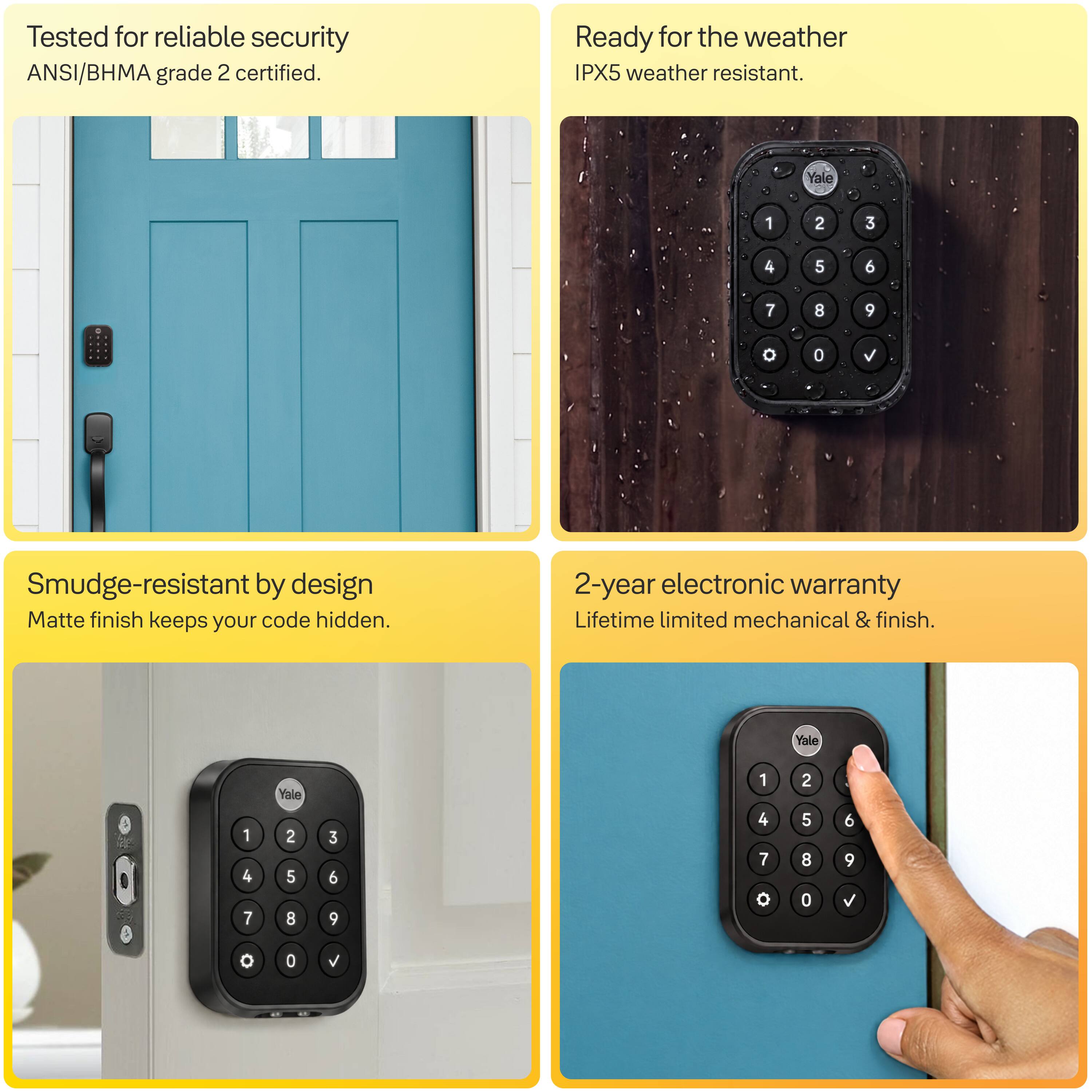 Tested for reliable security  
ANSI/BHMA grade 2 certified.

Ready for the weather  
IPX5 weather resistant.

Smudge-resistant by design  
Matte finish keeps your code hidden.

2-year electronic warranty  
Lifetime limited mechanical & finish.
