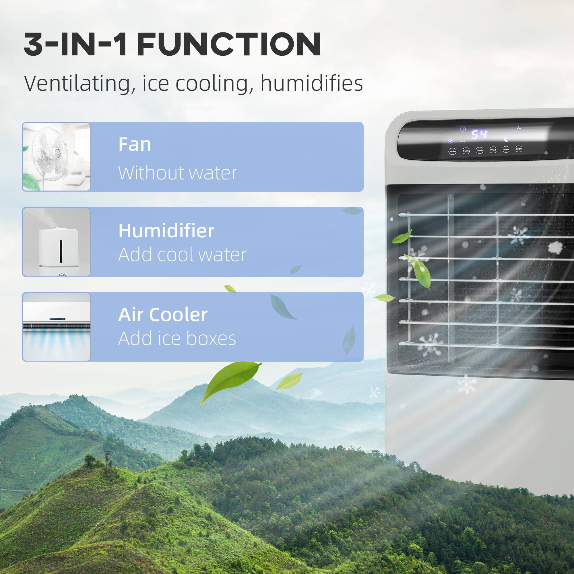 3-IN-1 FUNCTION  
Ventilating, ice cooling, humidifies  

Fan  
Without water  

Humidifier  
Add cool water  

Air Cooler  
Add ice boxes