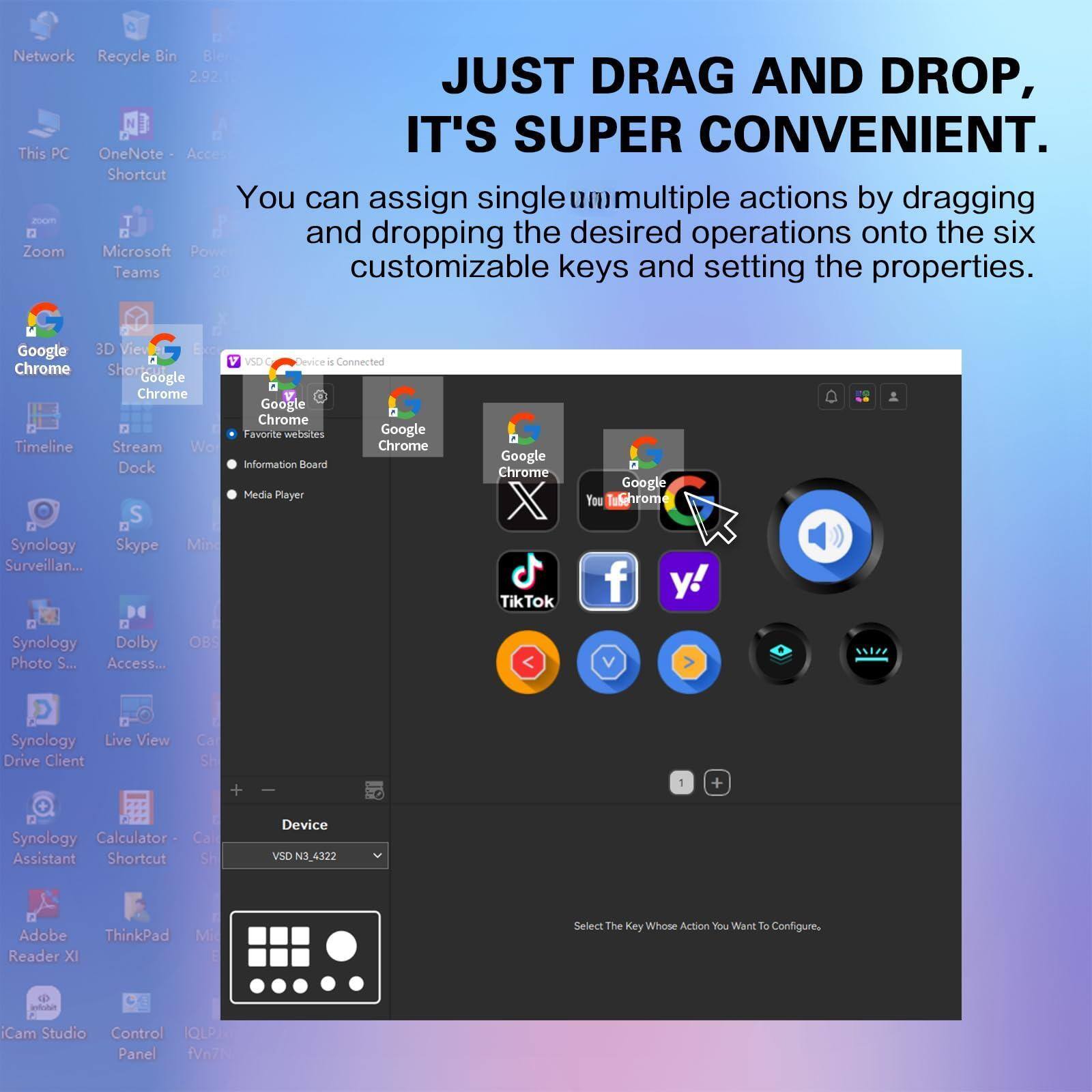 Network Recycle Bin 2.92

JUST DRAG AND DROP, IT'S SUPER CONVENIENT.

You can assign single/multiple actions by dragging and dropping the desired operations onto the six customizable keys and setting the properties.

This PC OneNote Shortcut

Zoom Microsoft Power Teams

Google Chrome 3D View Chrome Shorts Google Chrome Timeline Stream Work Dock

Synology Skype Mini Surveillance Synology Photo S... Synology Drive Client

Google Chrome Favorite websites Google Chrome Information Board Media Player Google Chrome TikTok

Synology Access... Synology Calculator - Shortcut

Adobe Reader XI ThinkPad Mi

iCam Studio Control IQLPA Panel

Device VSD N2_4322

Select The Key Whose Action You Want To Configure.