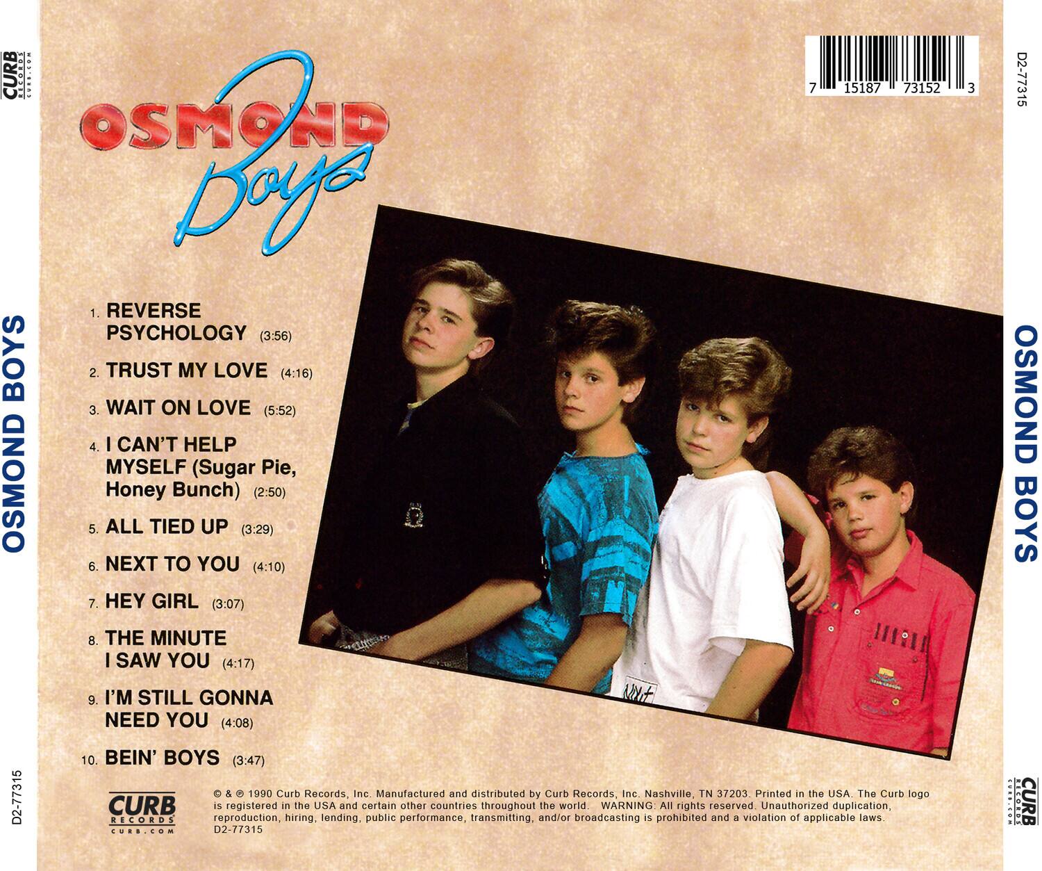 **OSMOND BOYS**

1. REVERSE PSYCHOLOGY (3:56)  
2. TRUST MY LOVE (4:16)  
3. WAIT ON LOVE (5:52)  
4. I CAN'T HELP MYSELF (Sugar Pie, Honey Bunch) (2:50)  
5. ALL TIED UP (3:29)  
6. NEXT TO YOU (4:10)  
7. HEY GIRL (3:07)  
8. THE MINUTE I SAW YOU (4:17)  
9. I'M STILL GONNA NEED YOU (4:08)  
10. BEIN' BOYS (3:47)  

**Curb Records, Inc.**  
Manufactured and distributed by Curb Records, Inc. Nashville, TN 37203.  
Printed in the USA. The Curb logo is registered in the USA and certain other countries throughout the world.  
WARNING: All rights reserved. Unauthorized duplication, reproduction, hiring, lending, public performance, transmitting, and/or broadcasting is prohibited and a violation of applicable laws.  

**Curb Records**  
© & ℗ 1