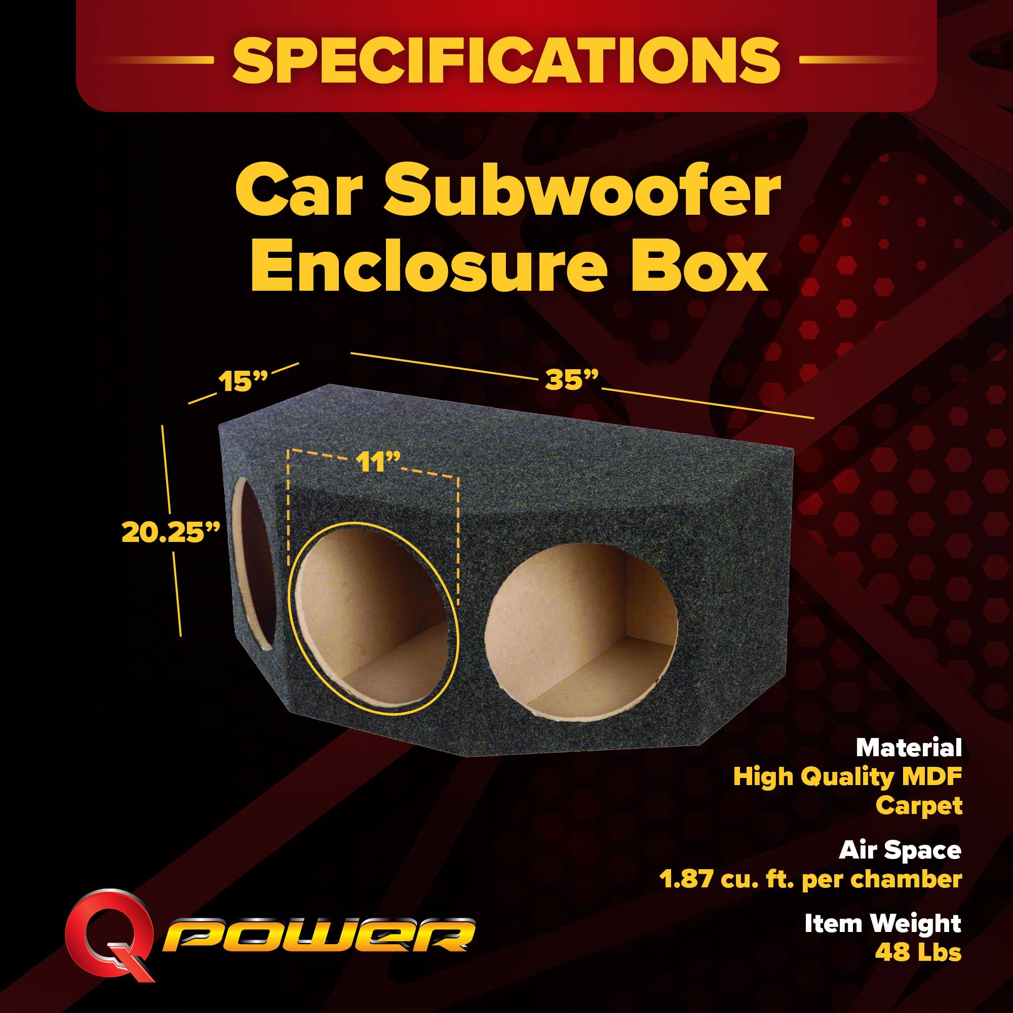 SPECIFICATIONS  
Car Subwoofer Enclosure Box  
15" x 35" x 11" x 20.25"  
Material: High Quality MDF Carpet  
Air Space: 1.87 cu. ft. per chamber  
Item Weight: 48 Lbs