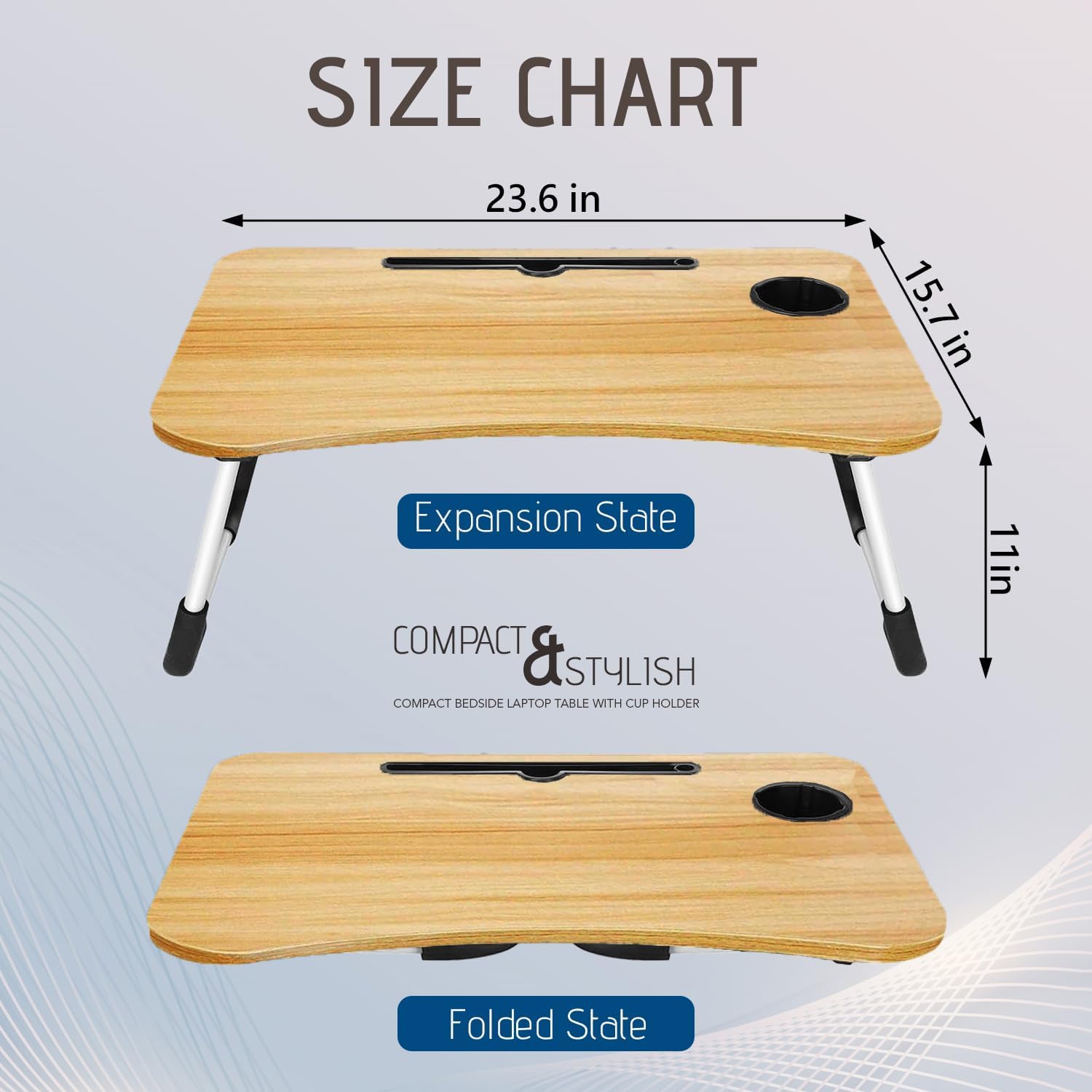 SIZE CHART

Expansion State  
23.6 in x 15.7 in x 11 in

Folded State

COMPACT & STYLISH  
COMPACT BEDSIDE LAPTOP TABLE WITH CUP HOLDER