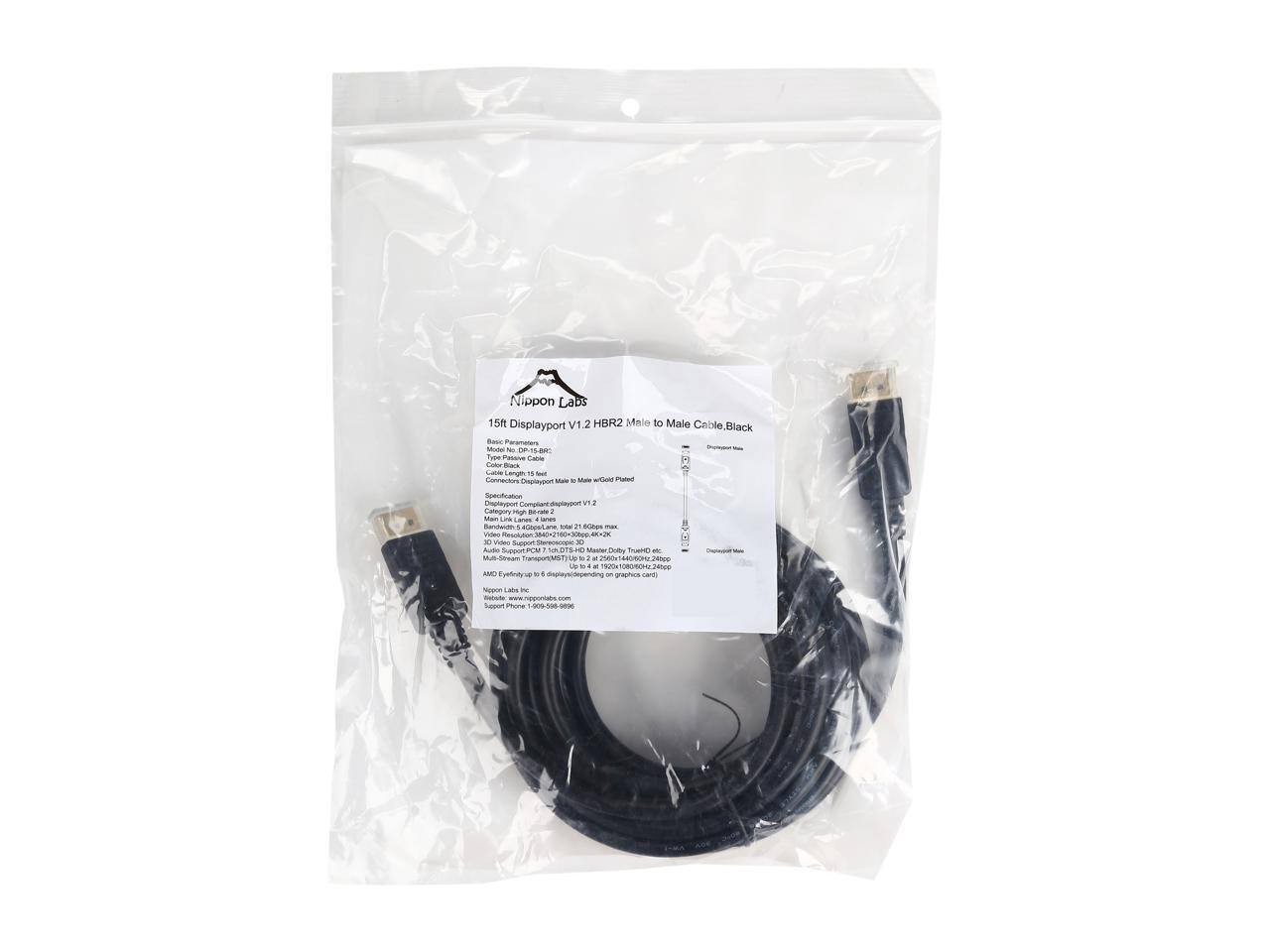 Nippon Labs 15ft Displayport V1.2 HBR2 Male to Male Cable. Black

Based Parameters:
Model No. DP-15-HBR2
Length: 15ft
Connectors: Displayport Male to Male Gold Plated
Specification: Displayport Compliant Displayport V1.2
Category: High-BR2
Bandwidth: 4.6Gbps x 2 lanes = 20 Gbps max
3D Video Support: Blu-ray 3D, Master Display True 3D
Multi-Stream Transport (MST) Up to 2 x 2560x1600/60Hz or 2400p
AMD Eyefinity up to 6 displays (depending on graphics card)
Nippon Labs Inc.
www.nipponlabs.com
www.nipponlabs.com