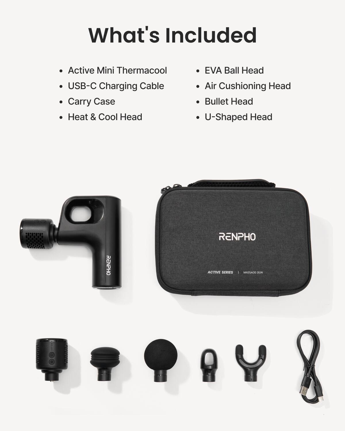 What's Included

- Active Mini Thermacool
- USB-C Charging Cable
- Carry Case
- Heat & Cool Head
- EVA Ball Head
- Air Cushioning Head
- Bullet Head
- U-Shaped Head

RENPHO ACTIVE SERIES | MASSAGE GUN