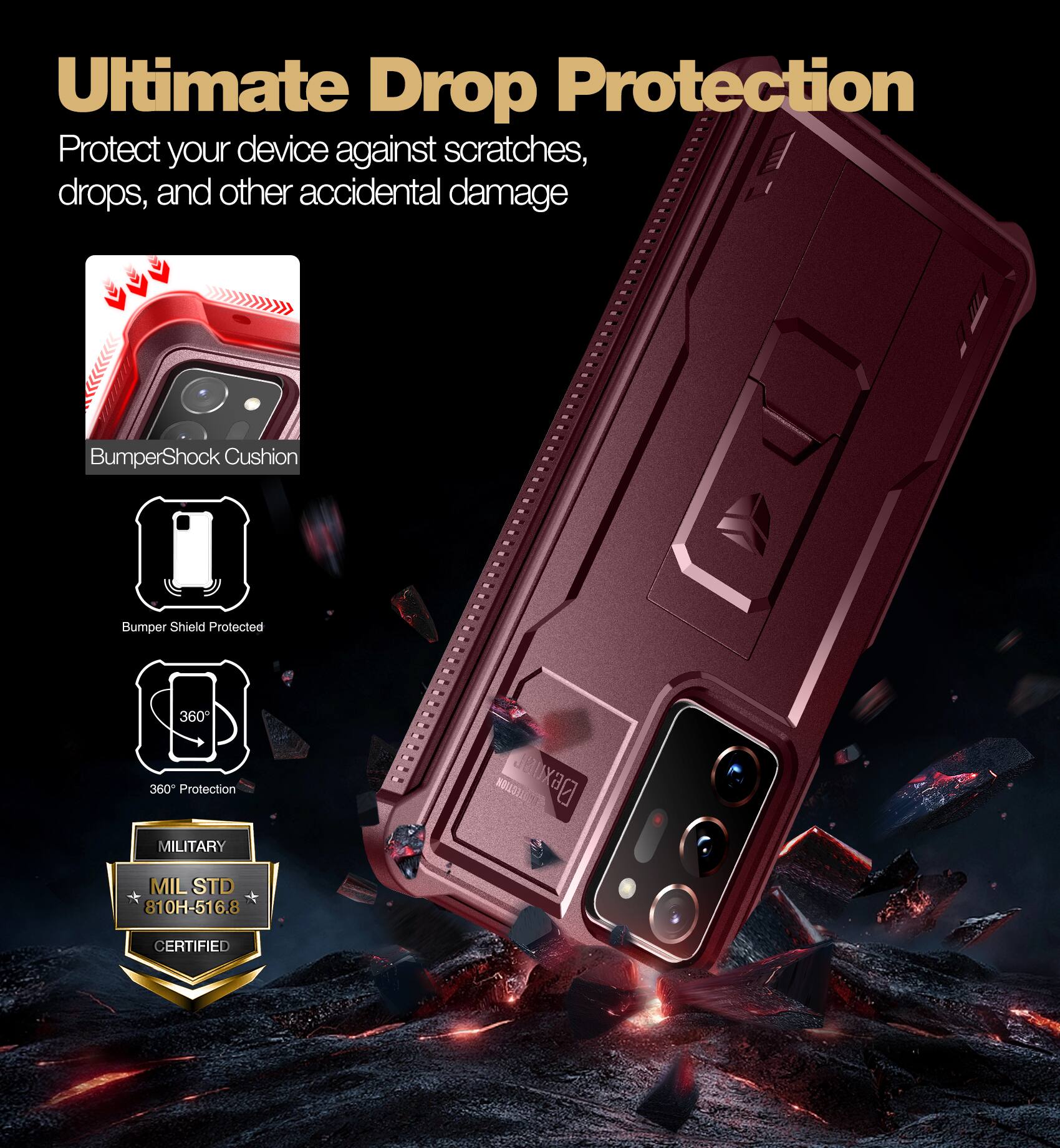 Ultimate Drop Protection
Protect your device against scratches, drops, and other accidental damage
BumperShock Cushion
Bumper Shield Protected
360° Protection
MILITARY
MIL STD 810H-516.8 CERTIFIED