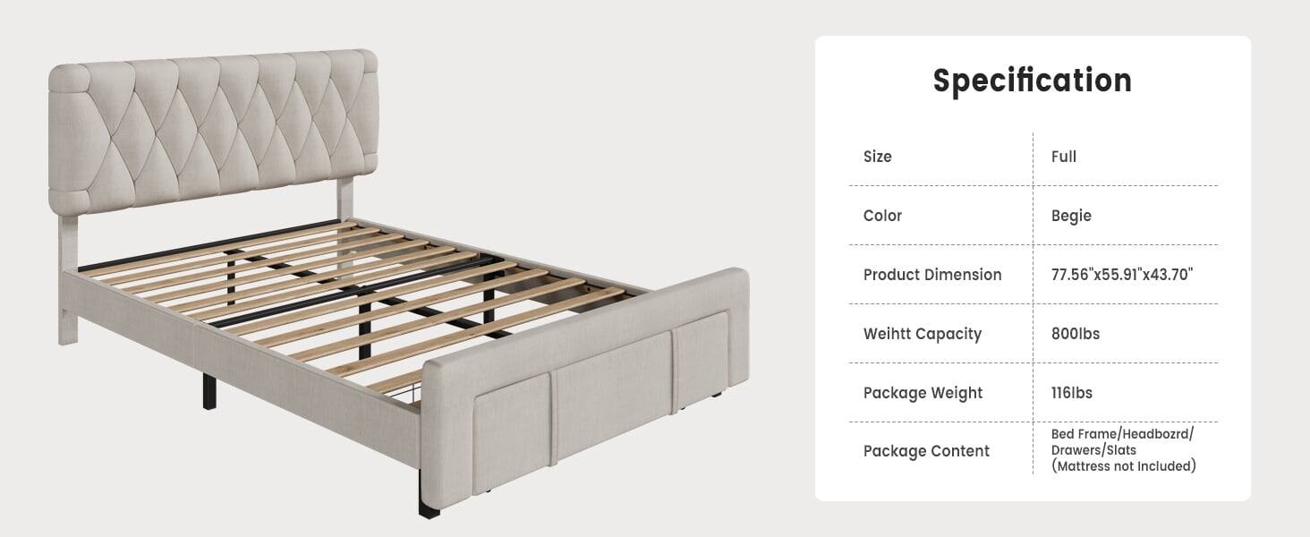 Specification

Size: Full

Color: Begie

Product Dimension: 77.56"x55.91"x43.70"

Weight Capacity: 800lbs

Package Weight: 116lbs

Package Content: Bed Frame/Headboard/Drawers/Slats (Mattress not Included)
