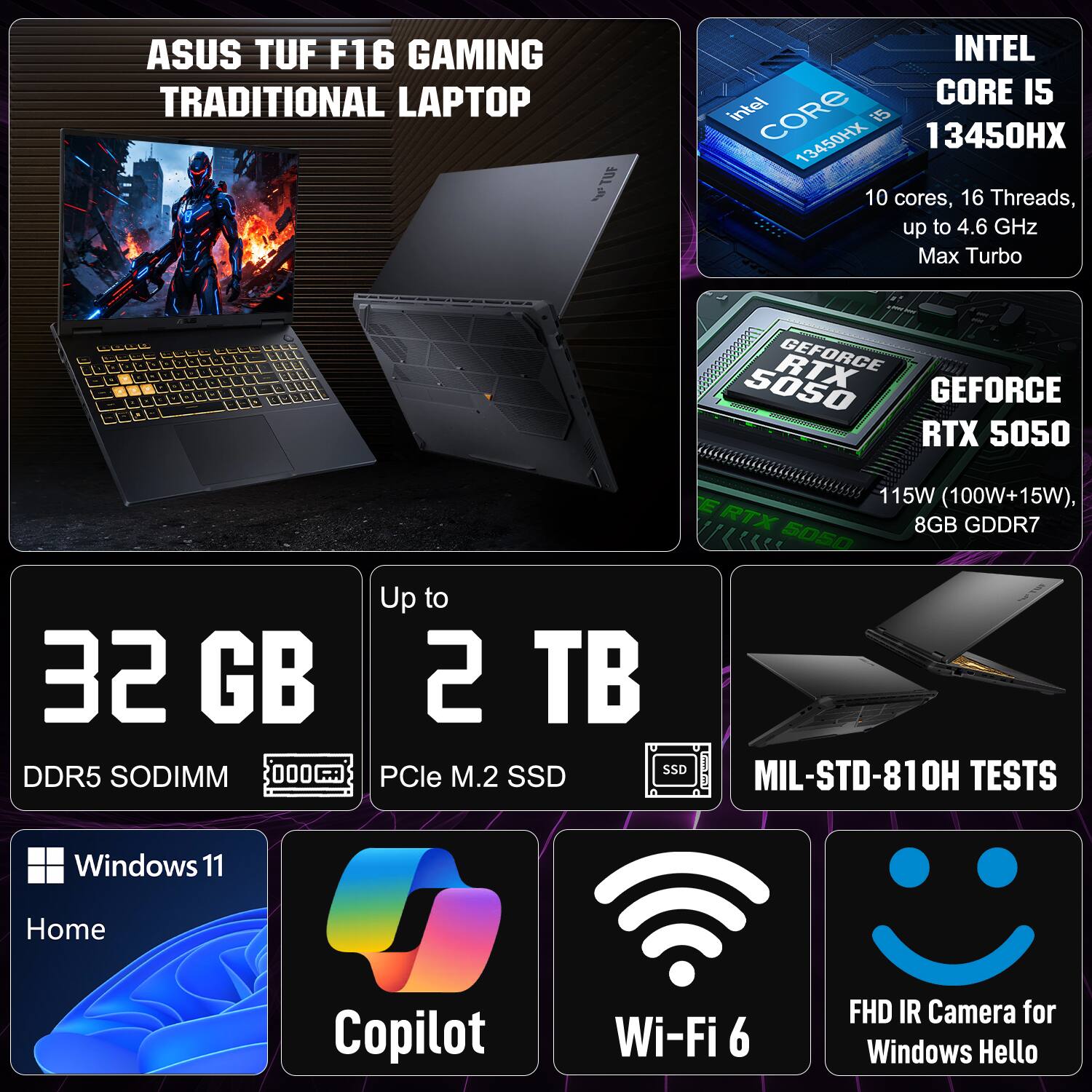 ASUS TUF F16 GAMING TRADITIONAL LAPTOP

- INTEL CORE i5 13450HX
  - 10 cores, 16 Threads, up to 4.6 GHz Max Turbo

- RTX GEFORCE RTX 5050
  - 115W (100W+15W), 8GB GDDR7

- Up to 32 GB DDR5 SODIMM
- Up to 2 TB PCIe M.2 SSD

- Windows 11 Home
- Copilot
- Wi-Fi 6
- FHD IR Camera for Windows Hello

- MIL-STD-810H TESTS
