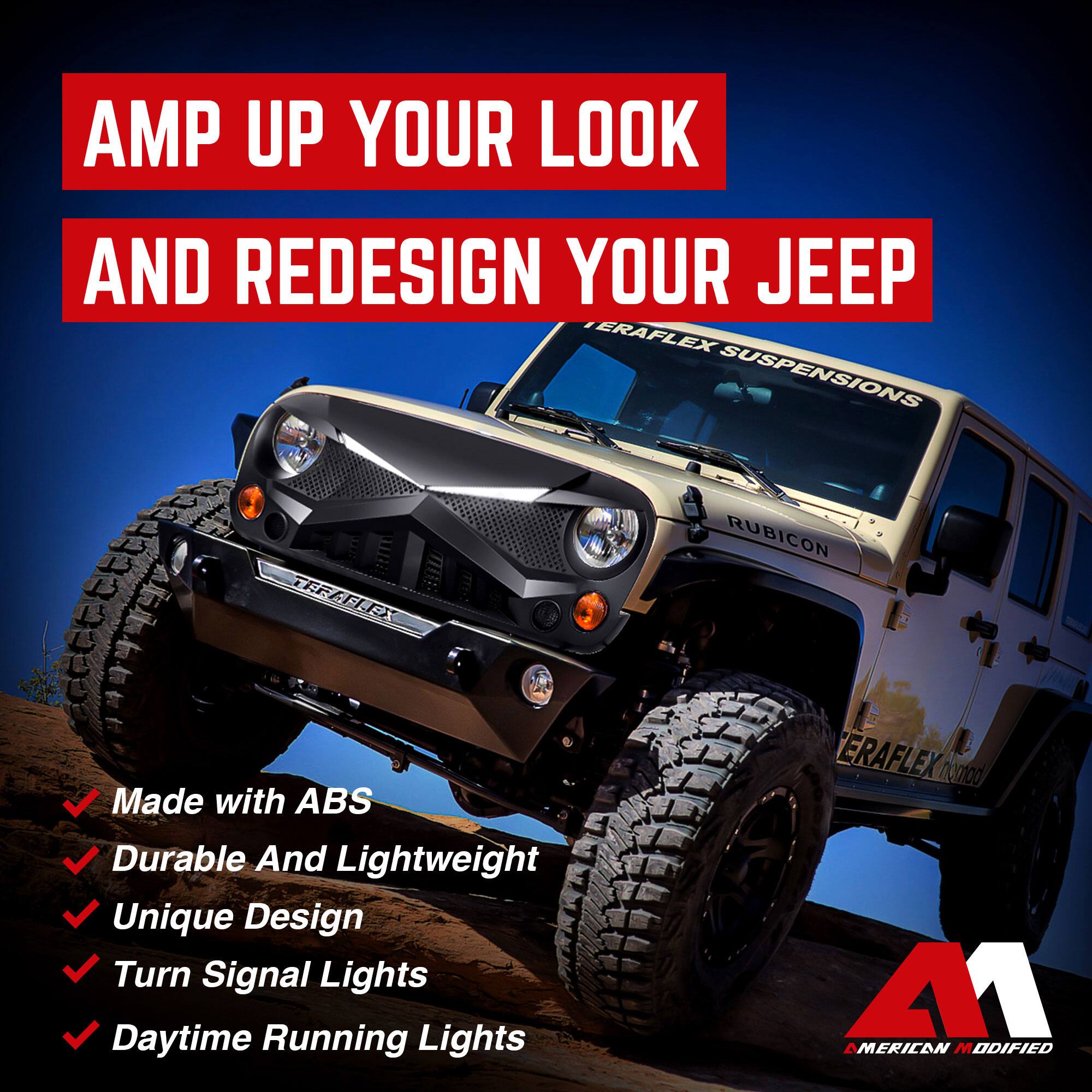 AMP UP YOUR LOOK AND REDESIGN YOUR JEEP

- Made with ABS
- Durable And Lightweight
- Unique Design
- Turn Signal Lights
- Daytime Running Lights

ERAFLIX SUSPENSIONS

RUBICON

AMERICAN MODIFIED