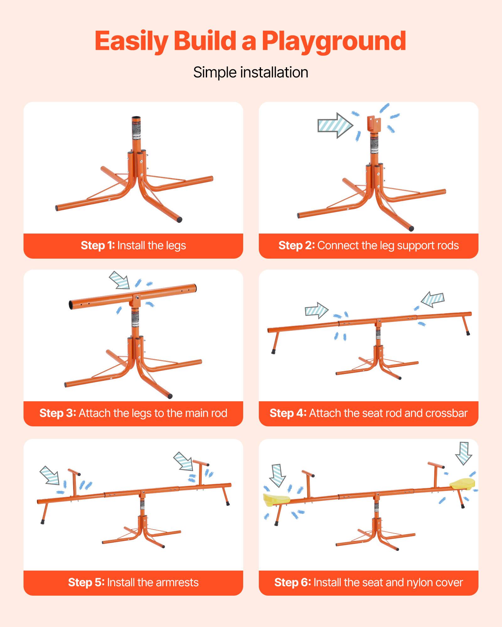 Easily Build a Playground

Simple installation

Step 1: Install the legs

Step 2: Connect the leg support rods

Step 3: Attach the legs to the main rod

Step 4: Attach the seat rod and crossbar

Step 5: Install the armrests

Step 6: Install the seat and nylon cover