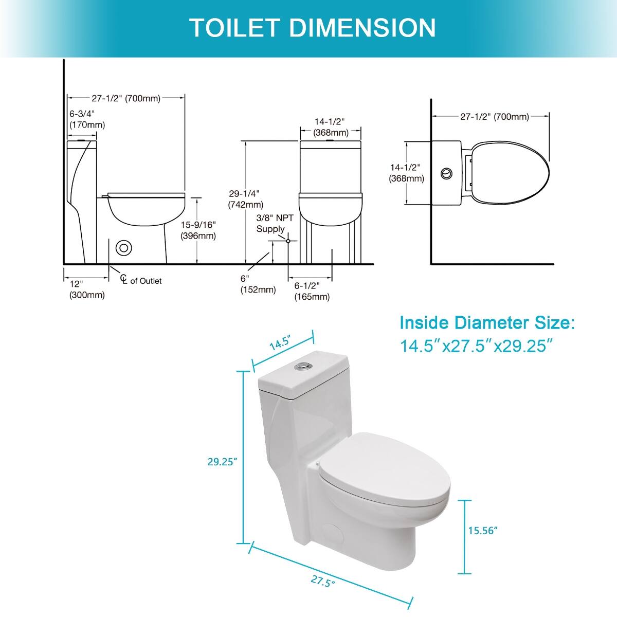 TOILET DIMENSION

27-1/2" (700mm)  
6-3/4" (170mm)  
14-1/2" (368mm)  
27-1/2" (700mm)  
29-1/4" (742mm) 3/8 NPT 15-9/16" Supply (396mm)  
14-1/2" (368mm)  
12" (300mm)  
CC of Outlet  
6" (152mm) (165mm)  
14.5"  
Inside Diameter Size: 14.5" x 27.5" x 29.25"