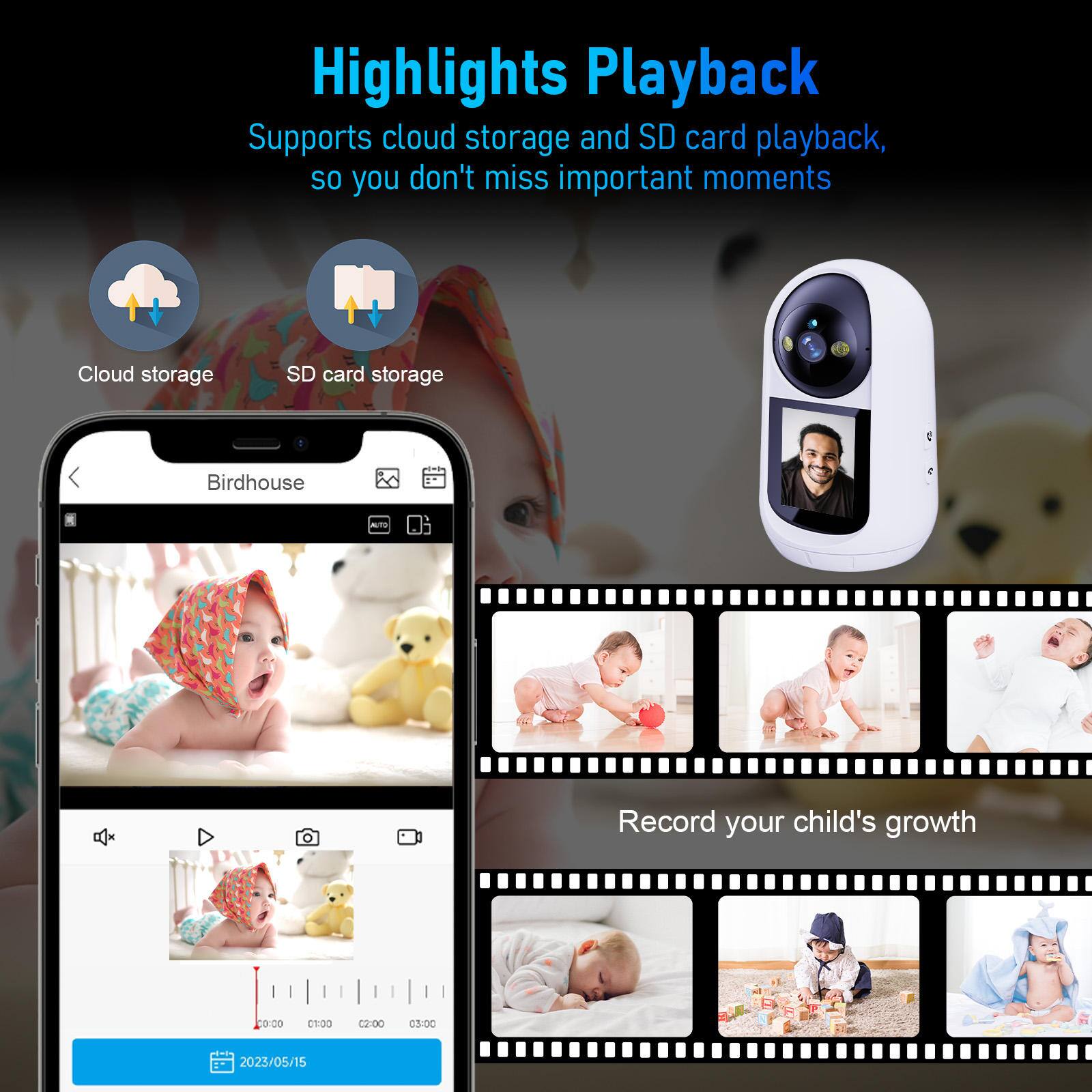 Highlights Playback  
Supports cloud storage and SD card playback, so you don't miss important moments  

Cloud storage  
SD card storage  

Birdhouse  

Record your child's growth  

2023/05/15
