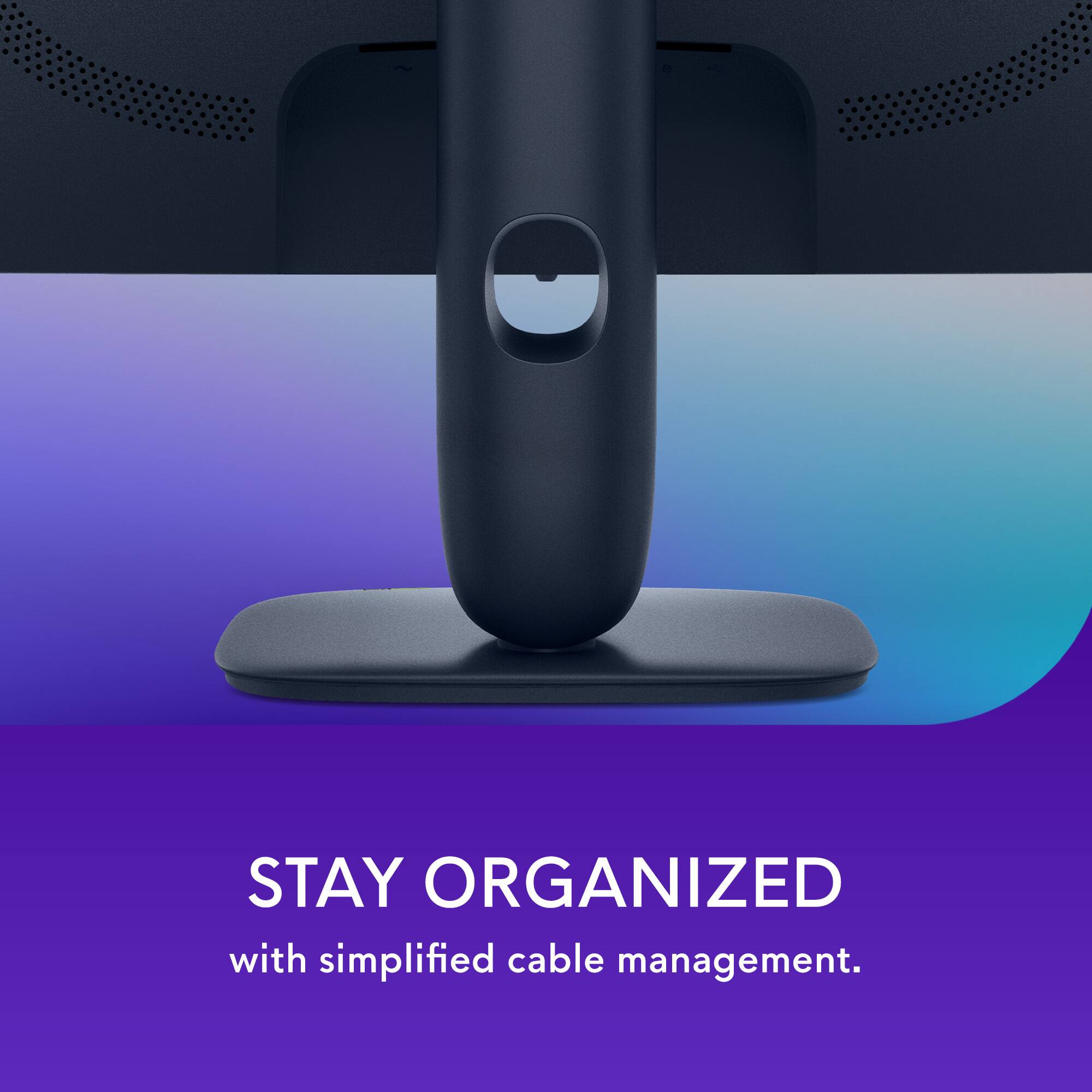 STAY ORGANIZED with simplified cable management.