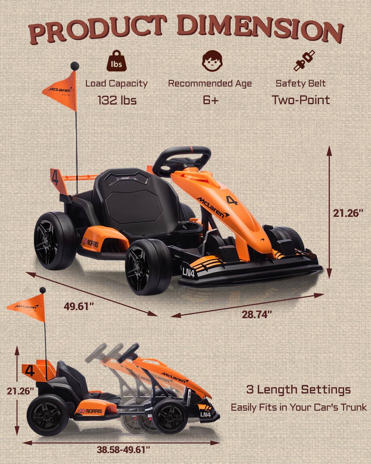 PRODUCT DIMENSION

- Load Capacity: 132 lbs
- Recommended Age: 6+
- Safety Belt: Two-Point

Dimensions:
- Length: 49.61" (21.26" with 3 Length Settings)
- Width: 28.74"
- Height: 21.26"

Easily Fits in Your Car's Trunk

3 Length Settings: 38.58-49.61"
