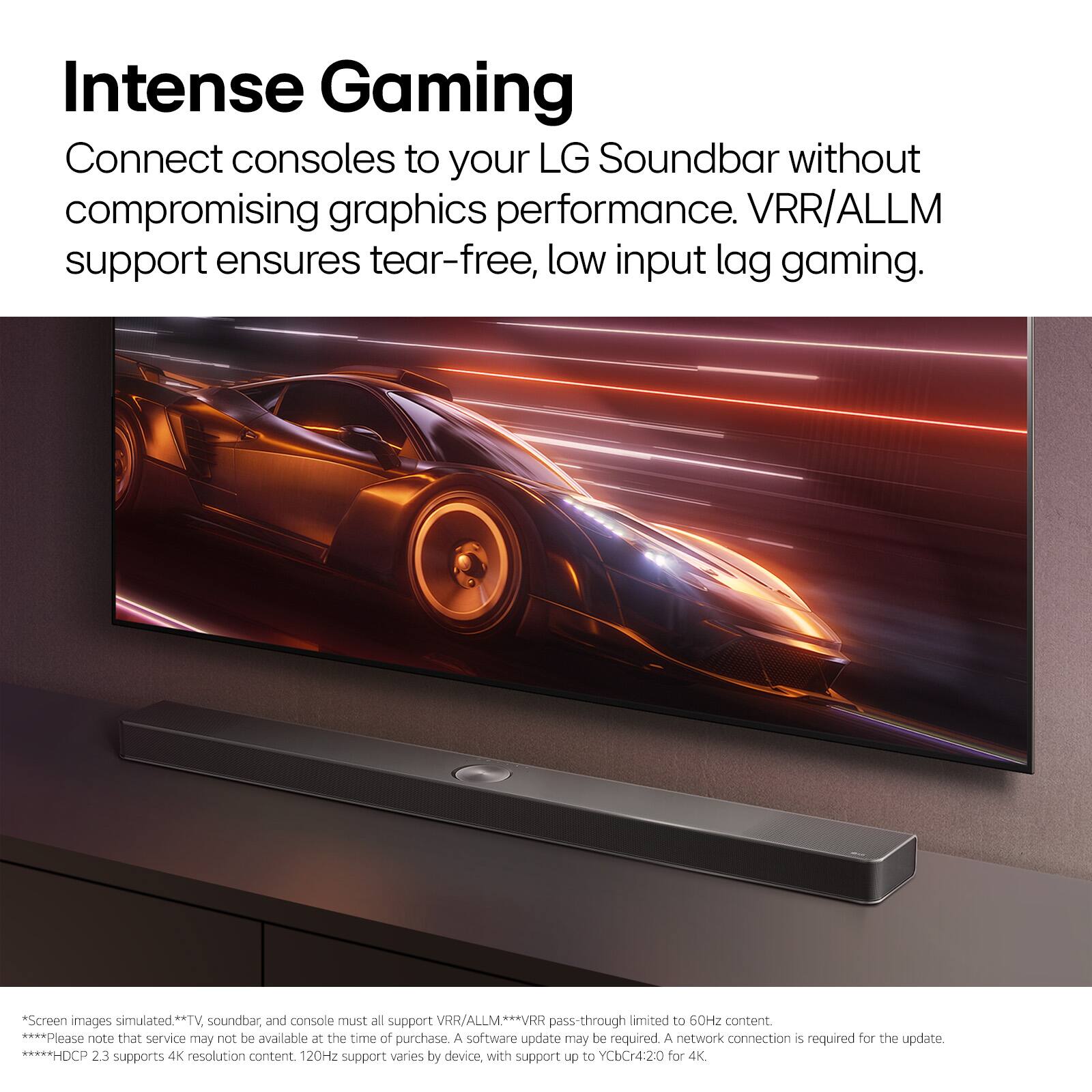 Intense Gaming Connect consoles to your LG Soundbar without compromising graphics performance. VRR/ALLM support ensures tear-free, low input lag gaming. *Screen images simulated**TV, soundbar, and console must all support VRR/ALLM. VRR pass-through limited to 60Hz content ****Please note that service may not be available at the time of purchase. A software update may be required. A network connection is required for the update. *HDCP 2.3 supports 4K resolution content. 120Hz support varies by device, with support up to YCbCr420 for 4K.